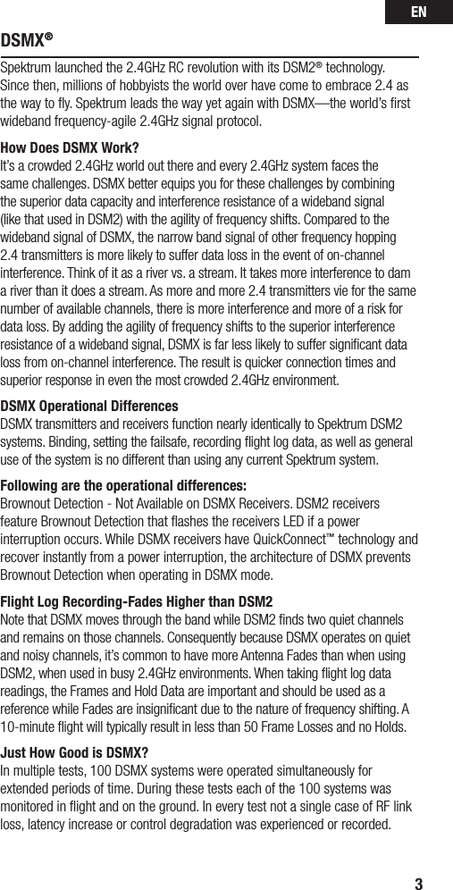 EN3DSMX®Spektrum launched the 2.4GHz RC revolution with its DSM2® technology. Since then, millions of hobbyists the world over have come to embrace 2.4 as the way to ﬂy. Spektrum leads the way yet again with DSMX—the world’s ﬁrst wideband frequency-agile 2.4GHz signal protocol. How Does DSMX Work?It’s a crowded 2.4GHz world out there and every 2.4GHz system faces the same challenges. DSMX better equips you for these challenges by combining the superior data capacity and interference resistance of a wideband signal (like that used in DSM2) with the agility of frequency shifts. Compared to the wideband signal of DSMX, the narrow band signal of other frequency hopping 2.4 transmitters is more likely to suffer data loss in the event of on-channel interference. Think of it as a river vs. a stream. It takes more interference to dam a river than it does a stream. As more and more 2.4 transmitters vie for the same number of available channels, there is more interference and more of a risk for data loss. By adding the agility of frequency shifts to the superior interference resistance of a wideband signal, DSMX is far less likely to suffer signiﬁcant data loss from on-channel interference. The result is quicker connection times and superior response in even the most crowded 2.4GHz environment. DSMX Operational DifferencesDSMX transmitters and receivers function nearly identically to Spektrum DSM2 systems. Binding, setting the failsafe, recording ﬂight log data, as well as general use of the system is no different than using any current Spektrum system. Following are the operational differences:Brownout Detection - Not Available on DSMX Receivers. DSM2 receivers feature Brownout Detection that ﬂashes the receivers LED if a power interruption occurs. While DSMX receivers have QuickConnect™ technology and recover instantly from a power interruption, the architecture of DSMX prevents Brownout Detection when operating in DSMX mode.Flight Log Recording-Fades Higher than DSM2Note that DSMX moves through the band while DSM2 ﬁnds two quiet channels and remains on those channels. Consequently because DSMX operates on quiet and noisy channels, it’s common to have more Antenna Fades than when using DSM2, when used in busy 2.4GHz environments. When taking ﬂight log data readings, the Frames and Hold Data are important and should be used as a reference while Fades are insigniﬁcant due to the nature of frequency shifting. A 10-minute ﬂight will typically result in less than 50 Frame Losses and no Holds. Just How Good is DSMX?In multiple tests, 100 DSMX systems were operated simultaneously for extended periods of time. During these tests each of the 100 systems was monitored in ﬂight and on the ground. In every test not a single case of RF link loss, latency increase or control degradation was experienced or recorded.