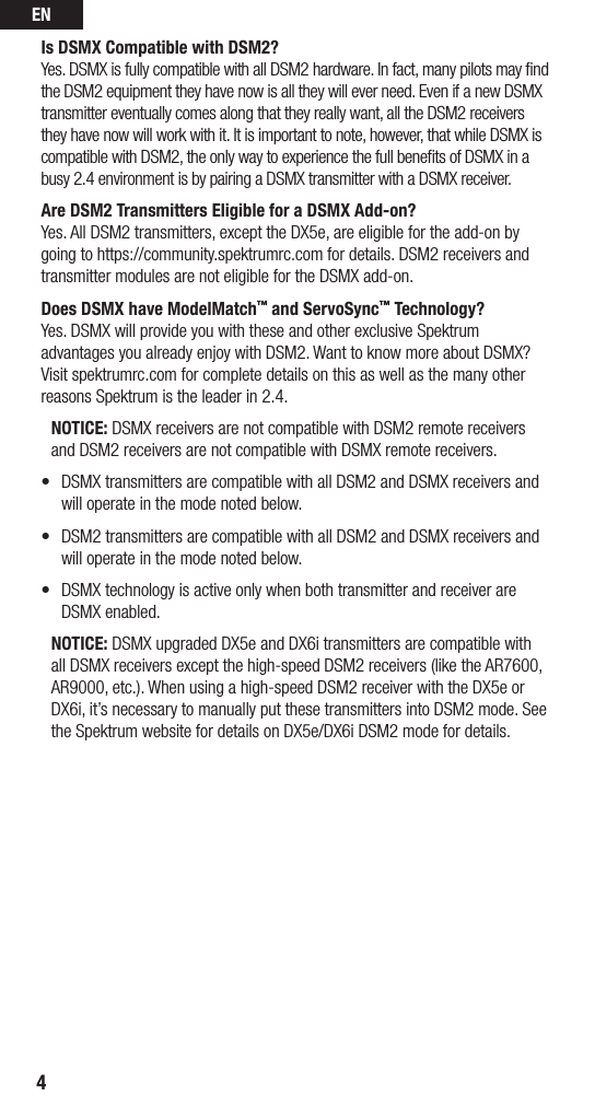 EN4Is DSMX Compatible with DSM2?Yes. DSMX is fully compatible with all DSM2 hardware. In fact, many pilots may ﬁnd the DSM2 equipment they have now is all they will ever need. Even if a new DSMX transmitter eventually comes along that they really want, all the DSM2 receivers they have now will work with it. It is important to note, however, that while DSMX is compatible with DSM2, the only way to experience the full beneﬁts of DSMX in a busy 2.4 environment is by pairing a DSMX transmitter with a DSMX receiver.Are DSM2 Transmitters Eligible for a DSMX Add-on?Yes. All DSM2 transmitters, except the DX5e, are eligible for the add-on by going to https://community.spektrumrc.com for details. DSM2 receivers and transmitter modules are not eligible for the DSMX add-on.Does DSMX have ModelMatch™ and ServoSync™ Technology?Yes. DSMX will provide you with these and other exclusive Spektrum advantages you already enjoy with DSM2. Want to know more about DSMX? Visit spektrumrc.com for complete details on this as well as the many other reasons Spektrum is the leader in 2.4.NOTICE: DSMX receivers are not compatible with DSM2 remote receivers and DSM2 receivers are not compatible with DSMX remote receivers.• DSMXtransmittersarecompatiblewithallDSM2andDSMXreceiversandwill operate in the mode noted below.• DSM2transmittersarecompatiblewithallDSM2andDSMXreceiversandwill operate in the mode noted below.• DSMXtechnologyisactiveonlywhenbothtransmitterandreceiverareDSMX enabled.NOTICE: DSMX upgraded DX5e and DX6i transmitters are compatible with all DSMX receivers except the high-speed DSM2 receivers (like the AR7600, AR9000, etc.). When using a high-speed DSM2 receiver with the DX5e or DX6i, it’s necessary to manually put these transmitters into DSM2 mode. See the Spektrum website for details on DX5e/DX6i DSM2 mode for details.