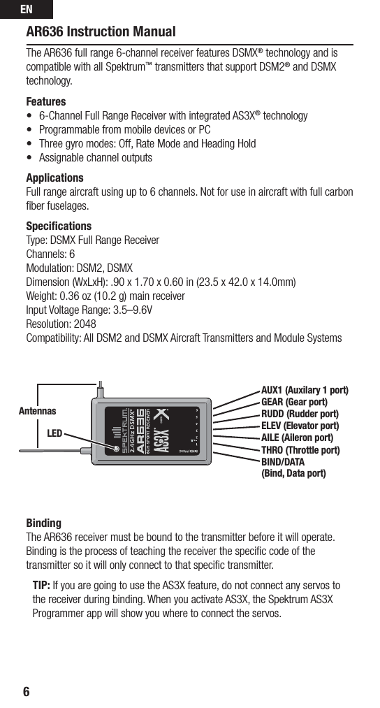 EN6AR636 Instruction ManualThe AR636 full range 6-channel receiver features DSMX® technology and is compatible with all Spektrum™ transmitters that support DSM2® and DSMX technology.Features• 6-ChannelFullRangeReceiverwithintegratedAS3X® technology• ProgrammablefrommobiledevicesorPC• Threegyromodes:Off,RateModeandHeadingHold• AssignablechanneloutputsApplicationsFull range aircraft using up to 6 channels. Not for use in aircraft with full carbon ﬁber fuselages.SpeciﬁcationsType: DSMX Full Range ReceiverChannels: 6Modulation: DSM2, DSMXDimension (WxLxH): .90 x 1.70 x 0.60 in (23.5 x 42.0 x 14.0mm)Weight: 0.36 oz (10.2 g) main receiverInput Voltage Range: 3.5–9.6VResolution: 2048Compatibility: All DSM2 and DSMX Aircraft Transmitters and Module Systems BindingThe AR636 receiver must be bound to the transmitter before it will operate. Binding is the process of teaching the receiver the speciﬁc code of the transmitter so it will only connect to that speciﬁc transmitter. TIP: If you are going to use the AS3X feature, do not connect any servos to the receiver during binding. When you activate AS3X, the Spektrum AS3X Programmer app will show you where to connect the servos.AUX1 (Auxilary 1 port)GEAR (Gear port)RUDD (Rudder port) ELEV (Elevator port)AILE (Aileron port)THRO (Throttle port) BIND/DATA (Bind, Data port)AntennasLED