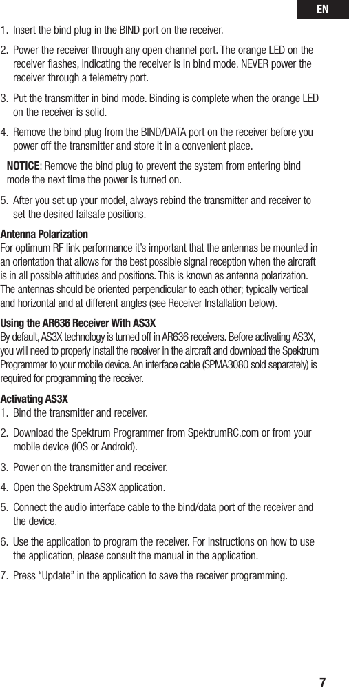 EN71.  Insert the bind plug in the BIND port on the receiver.2.  Power the receiver through any open channel port. The orange LED on the receiver ﬂashes, indicating the receiver is in bind mode. NEVER power the receiver through a telemetry port.3.  Put the transmitter in bind mode. Binding is complete when the orange LED on the receiver is solid.4.  Remove the bind plug from the BIND/DATA port on the receiver before you power off the transmitter and store it in a convenient place.NOTICE: Remove the bind plug to prevent the system from entering bind mode the next time the power is turned on.5.  After you set up your model, always rebind the transmitter and receiver to set the desired failsafe positions.Antenna PolarizationFor optimum RF link performance it’s important that the antennas be mounted in an orientation that allows for the best possible signal reception when the aircraft is in all possible attitudes and positions. This is known as antenna polarization. The antennas should be oriented perpendicular to each other; typically vertical and horizontal and at different angles (see Receiver Installation below). Using the AR636 Receiver With AS3XBy default, AS3X technology is turned off in AR636 receivers. Before activating AS3X, you will need to properly install the receiver in the aircraft and download the Spektrum Programmer to your mobile device. An interface cable (SPMA3080 sold separately) is required for programming the receiver.Activating AS3X1.  Bind the transmitter and receiver.2.  Download the Spektrum Programmer from SpektrumRC.com or from your mobile device (iOS or Android). 3.  Power on the transmitter and receiver.4.  Open the Spektrum AS3X application.5.  Connect the audio interface cable to the bind/data port of the receiver and the device. 6.  Use the application to program the receiver. For instructions on how to use the application, please consult the manual in the application.7.  Press “Update” in the application to save the receiver programming.AUX1 (Auxilary 1 port)GEAR (Gear port)RUDD (Rudder port) ELEV (Elevator port)AILE (Aileron port)THRO (Throttle port) BIND/DATA (Bind, Data port)