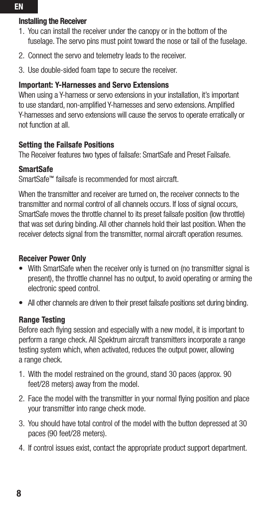 EN8Installing the Receiver1.  You can install the receiver under the canopy or in the bottom of the fuselage. The servo pins must point toward the nose or tail of the fuselage. 2.  Connect the servo and telemetry leads to the receiver.3.  Use double-sided foam tape to secure the receiver.Important: Y-Harnesses and Servo ExtensionsWhen using a Y-harness or servo extensions in your installation, it’s important to use standard, non-ampliﬁed Y-harnesses and servo extensions. Ampliﬁed Y-harnesses and servo extensions will cause the servos to operate erratically or not function at all. Setting the Failsafe PositionsThe Receiver features two types of failsafe: SmartSafe and Preset Failsafe.SmartSafeSmartSafe™ failsafe is recommended for most aircraft.When the transmitter and receiver are turned on, the receiver connects to the transmitter and normal control of all channels occurs. If loss of signal occurs, SmartSafe moves the throttle channel to its preset failsafe position (low throttle) that was set during binding. All other channels hold their last position. When the receiver detects signal from the transmitter, normal aircraft operation resumes.Receiver Power Only• WithSmartSafewhenthereceiveronlyisturnedon(notransmittersignalispresent), the throttle channel has no output, to avoid operating or arming the electronic speed control. • Allotherchannelsaredriventotheirpresetfailsafepositionssetduringbinding.Range TestingBefore each ﬂying session and especially with a new model, it is important to perform a range check. All Spektrum aircraft transmitters incorporate a range testing system which, when activated, reduces the output power, allowing  a range check. 1.  With the model restrained on the ground, stand 30 paces (approx. 90 feet/28 meters) away from the model. 2.   Face the model with the transmitter in your normal ﬂying position and place  your transmitter into range check mode.3.   You should have total control of the model with the button depressed at 30  paces (90 feet/28 meters). 4.  If control issues exist, contact the appropriate product support department.