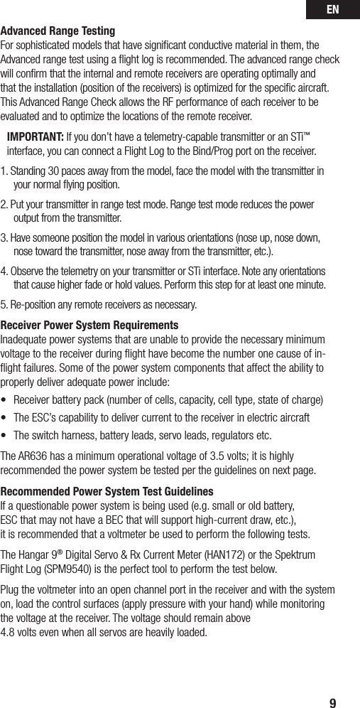 EN9Advanced Range TestingFor sophisticated models that have signiﬁcant conductive material in them, the Advanced range test using a ﬂight log is recommended. The advanced range check will conﬁrm that the internal and remote receivers are operating optimally and that the installation (position of the receivers) is optimized for the speciﬁc aircraft. This Advanced Range Check allows the RF performance of each receiver to be evaluated and to optimize the locations of the remote receiver.IMPORTANT: If you don’t have a telemetry-capable transmitter or an STi™  interface, you can connect a Flight Log to the Bind/Prog port on the receiver.1. Standing 30 paces away from the model, face the model with the transmitter in your normal ﬂying position.2. Put your transmitter in range test mode. Range test mode reduces the power output from the transmitter.3. Have someone position the model in various orientations (nose up, nose down, nose toward the transmitter, nose away from the transmitter, etc.).4. Observe the telemetry on your transmitter or STi interface. Note any orientations that cause higher fade or hold values. Perform this step for at least one minute. 5. Re-position any remote receivers as necessary.Receiver Power System RequirementsInadequate power systems that are unable to provide the necessary minimum voltage to the receiver during ﬂight have become the number one cause of in-ﬂight failures. Some of the power system components that affect the ability to properly deliver adequate power include:• Receiverbatterypack(numberofcells,capacity,celltype,stateofcharge)• TheESC’scapabilitytodelivercurrenttothereceiverinelectricaircraft• Theswitchharness,batteryleads,servoleads,regulatorsetc.The AR636 has a minimum operational voltage of 3.5 volts; it is highly recommended the power system be tested per the guidelines on next page. Recommended Power System Test GuidelinesIf a questionable power system is being used (e.g. small or old battery,  ESC that may not have a BEC that will support high-current draw, etc.),  it is recommended that a voltmeter be used to perform the following tests.The Hangar 9® Digital Servo &amp; Rx Current Meter (HAN172) or the Spektrum Flight Log (SPM9540) is the perfect tool to perform the test below. Plug the voltmeter into an open channel port in the receiver and with the system on, load the control surfaces (apply pressure with your hand) while monitoring the voltage at the receiver. The voltage should remain above  4.8 volts even when all servos are heavily loaded.