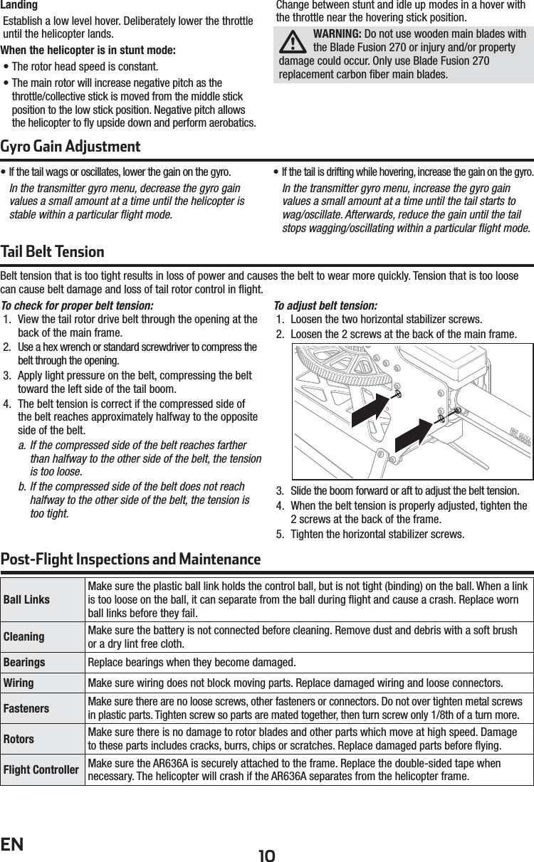 10ENLandingEstablish a low level hover. Deliberately lower the throttle until the helicopter lands.  When the helicopter is in stunt mode:• The rotor head speed is constant.• The main rotor will increase negative pitch as thethrottle/collective stick is moved from the middle stick position to the low stick position. Negative pitch allows the helicopter to ﬂ y upside down and perform aerobatics.Change between stunt and idle up modes in a hover with the throttle near the hovering stick position.WARNING: Do not use wooden main blades with the Blade Fusion 270 or injury and/or property damage could occur. Only use Blade Fusion 270 replacement carbon ﬁ ber main blades.Gyro Gain Adjustment• If the tail wags or oscillates, lower the gain on the gyro.In the transmitter gyro menu, decrease the gyro gain values a small amount at a time until the helicopter is stable within a particular ﬂ ight mode.• If the tail is drifting while hovering, increase the gain on the gyro.In the transmitter gyro menu, increase the gyro gainvalues a small amount at a time until the tail starts to wag/oscillate. Afterwards, reduce the gain until the tail stops wagging/oscillating within a particular ﬂ ight mode.Tail Belt Tension Belt tension that is too tight results in loss of power and causes the belt to wear more quickly. Tension that is too loose can cause belt damage and loss of tail rotor control in ﬂ ight.To check for proper belt tension:1.  View the tail rotor drive belt through the opening at the back of the main frame.2.  Use a hex wrench or standard screwdriver to compress the belt through the opening.3.  Apply light pressure on the belt, compressing the belt toward the left side of the tail boom.4.  The belt tension is correct if the compressed side of the belt reaches approximately halfway to the opposite side of the belt.a. If the compressed side of the belt reaches farther than halfway to the other side of the belt, the tension is too loose.b. If the compressed side of the belt does not reach halfway to the other side of the belt, the tension is too tight.To adjust belt tension:1.  Loosen the two horizontal stabilizer screws.2.  Loosen the 2 screws at the back of the main frame.3.  Slide the boom forward or aft to adjust the belt tension.4.  When the belt tension is properly adjusted, tighten the 2 screws at the back of the frame.5.  Tighten the horizontal stabilizer screws.Post-Flight Inspections and MaintenanceBall LinksMake sure the plastic ball link holds the control ball, but is not tight (binding) on the ball. When a link is too loose on the ball, it can separate from the ball during ﬂ ight and cause a crash. Replace worn ball links before they fail.Cleaning  Make sure the battery is not connected before cleaning. Remove dust and debris with a soft brushor a dry lint free cloth. Bearings Replace bearings when they become damaged.Wiring Make sure wiring does not block moving parts. Replace damaged wiring and loose connectors.Fasteners Make sure there are no loose screws, other fasteners or connectors. Do not over tighten metal screws in plastic parts. Tighten screw so parts are mated together, then turn screw only 1/8th of a turn more.Rotors Make sure there is no damage to rotor blades and other parts which move at high speed. Damageto these parts includes cracks, burrs, chips or scratches. Replace damaged parts before ﬂ ying. Flight Controller Make sure the AR636A is securely attached to the frame. Replace the double-sided tape when necessary. The helicopter will crash if the AR636A separates from the helicopter frame.