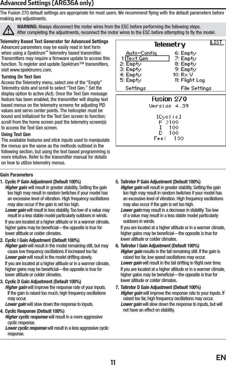 11 ENThe Fusion 270 default settings are appropriate for most users. We recommend ﬂ ying with the default parameters before making any adjustments. WARNING: Always disconnect the motor wires from the ESC before performing the following steps.After completing the adjustments, reconnect the motor wires to the ESC before attempting to ﬂ y the model.Advanced Settings (AR636A only)Gain Parameters1.  Cyclic P Gain Adjustment (Default 100%)Higher gain will result in greater stability. Setting the gain too high may result in random twitches if your model has an excessive level of vibration. High frequency oscillations may also occur if the gain is set too high.Lower gain will result in less stability. Too low of a value may result in a less stable model particularly outdoors in winds.If you are located at a higher altitude or in a warmer climate, higher gains may be beneﬁ cial—the opposite is true for lower altitude or colder climates.2.  Cyclic I Gain Adjustment (Default 100%)Higher gain will result in the model remaining still, but may cause low frequency oscillations if increased too far.Lower gain will result in the model drifting slowly.If you are located at a higher altitude or in a warmer climate, higher gains may be beneﬁ cial—the opposite is true for lower altitude or colder climates.3.  Cyclic D Gain Adjustment (Default 100%)Higher gain will improve the response rate of your inputs. If the gain is raised too much, high frequency oscillations may occur.Lower gain will slow down the response to inputs.4.  Cyclic Response (Default 100%)Higher cyclic response will result in a more aggressive cyclic response.Lower cyclic response will result in a less aggressive cyclic response.5.  Tailrotor P Gain Adjustment (Default 100%)Higher gain will result in greater stability. Setting the gain too high may result in random twitches if your model has an excessive level of vibration. High frequency oscillations may also occur if the gain is set too high.Lower gain may result in a decrease in stability. Too low of a value may result in a less stable model particularly outdoors in winds.If you are located at a higher altitude or in a warmer climate, higher gains may be beneﬁ cial—the opposite is true for lower altitude or colder climates.6.  Tailrotor I Gain Adjustment (Default 100%)Higher gain results in the tail remaining still. If the gain is raised too far, low speed oscillations may occur.Lower gain will result in the tail drifting in ﬂ ight over time.If you are located at a higher altitude or in a warmer climate, higher gains may be beneﬁ cial—the opposite is true for lower altitude or colder climates.7.  Tailrotor D Gain Adjustment (Default 100%)Higher gain will improve the response rate to your inputs. If raised too far, high frequency oscillations may occur.Lower gain will slow down the response to inputs, but will not have an effect on stability.Telemetry Based Text Generator for Advanced SettingsAdvanced parameters may be easily read in text form when using a Spektrum™ telemetry based transmitter. Transmitters may require a ﬁ rmware update to access this function. To register and update Spektrum™ transmitters, visit www.spektrumrc.com.Turning On Text Gen Access the Telemetry menu, select one of the “Empty” Telemetry slots and scroll to select “Text Gen.” Set the display option to active (Act). Once the Text Gen message feature has been enabled, the transmitter will display text based menus on the telemetry screens for adjusting PID values and servo center points. The helicopter must be bound and initialized for the Text Gen screen to function; scroll from the home screen past the telemetry screen(s) to access the Text Gen screen. Using Text GenThe available features and stick inputs used to manipulate the menus are the same as the methods outlined in the following section, but using the text based programming is more intuitive. Refer to the transmitter manual for details on how to utilize telemetry menus.