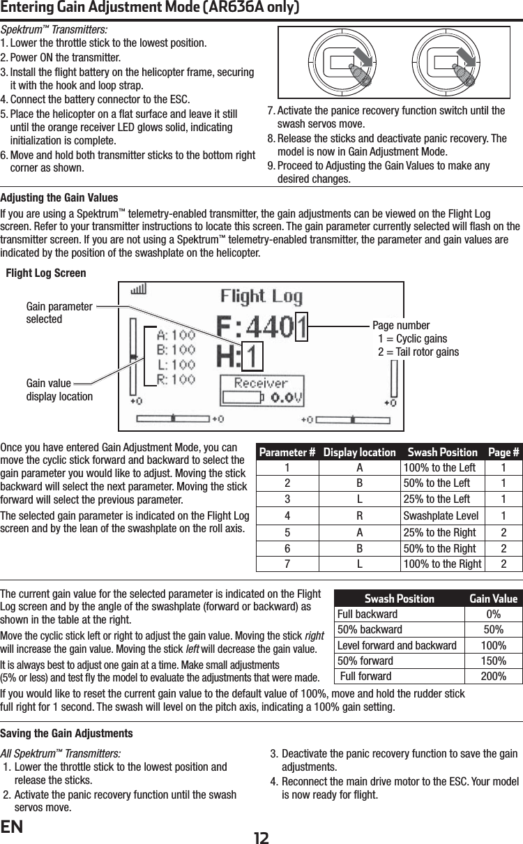 12ENOnce you have entered Gain Adjustment Mode, you can move the cyclic stick forward and backward to select the gain parameter you would like to adjust. Moving the stick backward will select the next parameter. Moving the stick forward will select the previous parameter.The selected gain parameter is indicated on the Flight Log screen and by the lean of the swashplate on the roll axis.The current gain value for the selected parameter is indicated on the Flight Log screen and by the angle of the swashplate (forward or backward) as shown in the table at the right.Move the cyclic stick left or right to adjust the gain value. Moving the stick right will increase the gain value. Moving the stick left will decrease the gain value.It is always best to adjust one gain at a time. Make small adjustments(5% or less) and test ﬂ y the model to evaluate the adjustments that were made.If you would like to reset the current gain value to the default value of 100%, move and hold the rudder stickfull right for 1 second. The swash will level on the pitch axis, indicating a 100% gain setting.Saving the Gain AdjustmentsAll Spektrum™ Transmitters:1. Lower the throttle stick to the lowest position and release the sticks. 2. Activate the panic recovery function until the swash servos move. 3. Deactivate the panic recovery function to save the gain adjustments. 4. Reconnect the main drive motor to the ESC. Your model is now ready for ﬂ ight.Entering Gain Adjustment Mode (AR636A only)Adjusting the Gain ValuesIf you are using a Spektrum™ telemetry-enabled transmitter, the gain adjustments can be viewed on the Flight Log screen. Refer to your transmitter instructions to locate this screen. The gain parameter currently selected will ﬂ ash on the transmitter screen. If you are not using a Spektrum™ telemetry-enabled transmitter, the parameter and gain values are indicated by the position of the swashplate on the helicopter.P age  number1 = Cyclic gains2 = Tail rotor gainsGain parameterselectedGain valuedisplay locationFlight Log ScreenSpektrum™ Transmitters:1. Lower the throttle stick to the lowest position.2. Power ON the transmitter. 3. Install the ﬂ ight battery on the helicopter frame, securing it with the hook and loop strap. 4. Connect the battery connector to the ESC. 5. Place the helicopter on a ﬂ at surface and leave it still until the orange receiver LED glows solid, indicating initialization is complete. 6. Move and hold both transmitter sticks to the bottom right corner as shown.7. Activate the panice recovery function switch until the swash servos move. 8. Release the sticks and deactivate panic recovery. The model is now in Gain Adjustment Mode.9. Proceed to Adjusting the Gain Values to make any desired changes.Parameter # Display location Swash Position Page #1 A 100% to the Left 12 B 50% to the Left 13 L 25% to the Left 14 R Swashplate Level 15 A 25% to the Right 26 B 50% to the Right 27 L 100% to the Right 2Swash Position Gain ValueFull backward 0%50% backward 50%Level forward and backward 100%50% forward 150%Full forward 200%