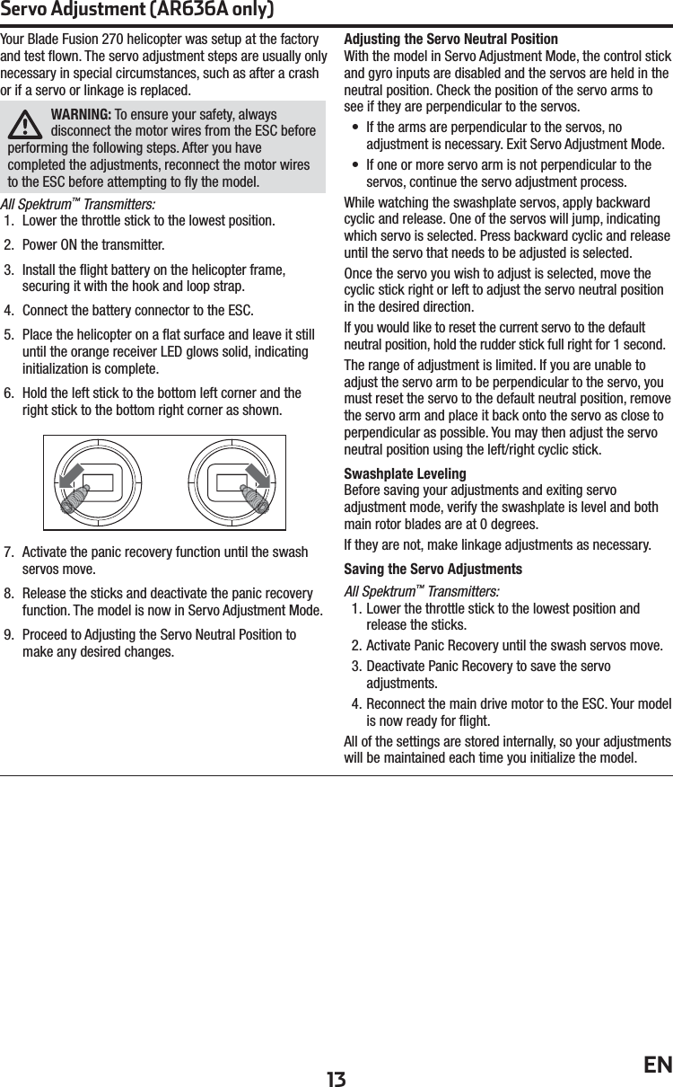13 ENServo Adjustment (AR636A only)Your Blade Fusion 270 helicopter was setup at the factory and test ﬂ own. The servo adjustment steps are usually only necessary in special circumstances, such as after a crash or if a servo or linkage is replaced.WARNING: To ensure your safety, always disconnect the motor wires from the ESC before performing the following steps. After you have completed the adjustments, reconnect the motor wires to the ESC before attempting to ﬂ y the model.All Spektrum™ Transmitters:1.  Lower the throttle stick to the lowest position.2.  Power ON the transmitter.3.  Install the ﬂ ight battery on the helicopter frame, securing it with the hook and loop strap.4.  Connect the battery connector to the ESC.5.  Place the helicopter on a ﬂ at surface and leave it still until the orange receiver LED glows solid, indicating initialization is complete.6.  Hold the left stick to the bottom left corner and the right stick to the bottom right corner as shown.7.  Activate the panic recovery function until the swash servos move.8.  Release the sticks and deactivate the panic recovery function. The model is now in Servo Adjustment Mode.9.  Proceed to Adjusting the Servo Neutral Position to make any desired changes.Adjusting the Servo Neutral PositionWith the model in Servo Adjustment Mode, the control stick and gyro inputs are disabled and the servos are held in the neutral position. Check the position of the servo arms to see if they are perpendicular to the servos.•  If the arms are perpendicular to the servos, no adjustment is necessary. Exit Servo Adjustment Mode.•  If one or more servo arm is not perpendicular to the servos, continue the servo adjustment process.While watching the swashplate servos, apply backward cyclic and release. One of the servos will jump, indicating which servo is selected. Press backward cyclic and release until the servo that needs to be adjusted is selected.Once the servo you wish to adjust is selected, move the cyclic stick right or left to adjust the servo neutral position in the desired direction.If you would like to reset the current servo to the default neutral position, hold the rudder stick full right for 1second. The range of adjustment is limited. If you are unable to adjust the servo arm to be perpendicular to the servo, you must reset the servo to the default neutral position, remove the servo arm and place it back onto the servo as close to perpendicular as possible. You may then adjust the servo neutral position using the left/right cyclic stick.Swashplate LevelingBefore saving your adjustments and exiting servo adjustment mode, verify the swashplate is level and both main rotor blades are at 0 degrees.If they are not, make linkage adjustments as necessary.Saving the Servo AdjustmentsAll Spektrum™ Transmitters:1. Lower the throttle stick to the lowest position and release the sticks. 2. Activate Panic Recovery until the swash servos move. 3. Deactivate Panic Recovery to save the servo adjustments. 4. Reconnect the main drive motor to the ESC. Your model is now ready for ﬂ ight.All of the settings are stored internally, so your adjustments will be maintained each time you initialize the model.