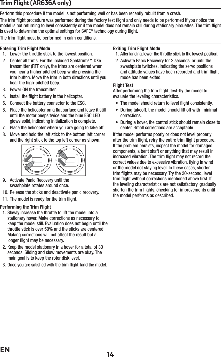 14ENTrim Flight (AR636A only)Entering Trim Flight Mode1.  Lower the throttle stick to the lowest position.2.  Center all trims. For the included Spektrum™ DXe transmitter (RTF only), the trims are centered when you hear a higher pitched beep while pressing the trim button. Move the trim in both directions until you hear the high-pitched beep.3.  Power ON the transmitter.4.  Install the ﬂ ight battery in the helicopter.5.  Connect the battery connector to the ESC.6.  Place the helicopter on a ﬂ at surface and leave it still until the motor beeps twice and the blue ESC LED glows solid, indicating initialization is complete.7.  Place the helicopter where you are going to take off.8.  Move and hold the left stick to the bottom left corner and the right stick to the top left corner as shown.9.  Activate Panic Recovery until theswashplate rotates around once.10. Release the sticks and deactivate panic recovery.11. The model is ready for the trim ﬂ ight.Performing the Trim Flight1. Slowly increase the throttle to lift the model into a stationary hover. Make corrections as necessary to keep the model still. Evaluation does not begin until the throttle stick is over 50% and the sticks are centered. Making corrections will not affect the result but a longer ﬂ ight may be necessary.2. Keep the model stationary in a hover for a total of 30 seconds. Sliding and slow movements are okay. The main goal is to keep the rotor disk level.3. Once you are satisﬁ ed with the trim ﬂ ight, land the model.Exiting Trim Flight Mode1.  After landing, lower the throttle stick to the lowest position.2. Activate Panic Recovery for 2 seconds, or until the swashplate twitches, indicating the servo positions and attitude values have been recorded and trim ﬂ ight mode has been exited.Flight TestAfter performing the trim ﬂ ight, test-ﬂ y the model to evaluate the leveling characteristics.•  The model should return to level ﬂ ight consistently.•  During takeoff, the model should lift off with  minimal corrections.•  During a hover, the control stick should remain close to center. Small corrections are acceptable.If the model performs poorly or does not level properly after the trim ﬂ ight, retry the entire trim ﬂ ight procedure. If the problem persists, inspect the model for damaged components, a bent shaft or anything that may result in increased vibration. The trim ﬂ ight may not record the correct values due to excessive vibration, ﬂ ying in wind or the model not staying level. In these cases, shorter trim ﬂ ights may be necessary. Try the 30-second, level trim ﬂ ight without corrections mentioned above ﬁ rst. If the leveling characteristics are not satisfactory, gradually shorten the trim ﬂ ights, checking for improvements until the model performs as described.Perform this procedure if the model is not performing well or has been recently rebuilt from a crash.The trim ﬂ ight procedure was performed during the factory test ﬂ ight and only needs to be performed if you notice the model is not returning to level consistently or if the model does not remain still during stationary pirouettes. The trim ﬂ ight is used to determine the optimal settings for SAFE® technology during ﬂ ight.The trim ﬂ ight must be performed in calm conditions.