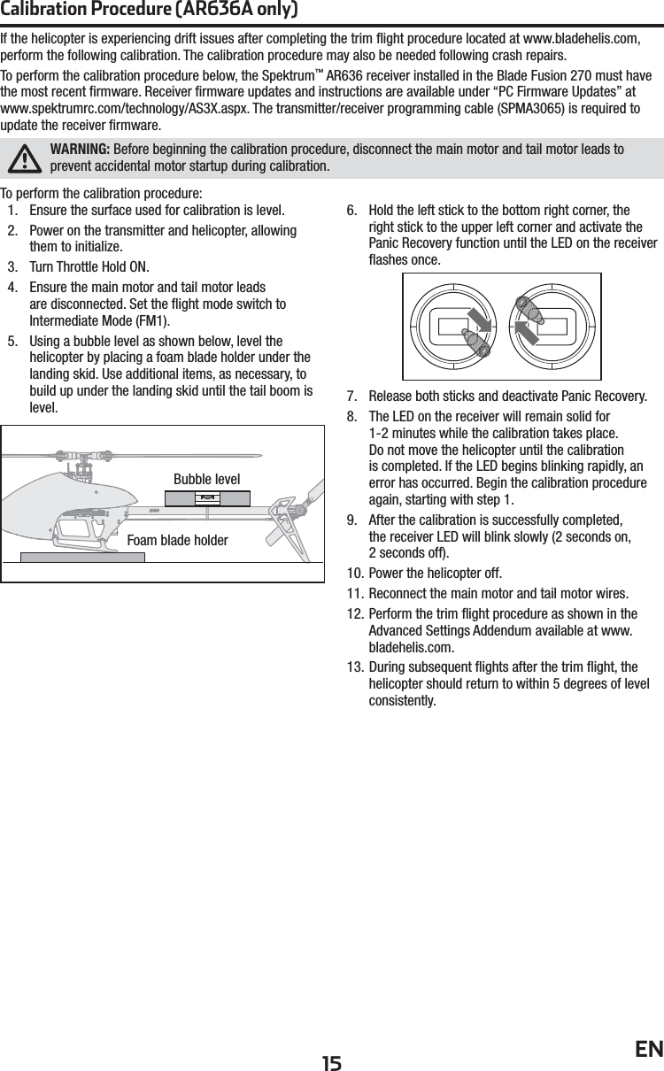 15 ENIf the helicopter is experiencing drift issues after completing the trim ﬂ ight procedure located at www.bladehelis.com, perform the following calibration. The calibration procedure may also be needed following crash repairs.To perform the calibration procedure below, the Spektrum™ AR636 receiver installed in the Blade Fusion 270 must have the most recent ﬁ rmware. Receiver ﬁ rmware updates and instructions are available under “PC Firmware Updates” at www.spektrumrc.com/technology/AS3X.aspx. The transmitter/receiver programming cable (SPMA3065) is required toupdate the receiver ﬁ rmware.WARNING: Before beginning the calibration procedure, disconnect the main motor and tail motor leads to prevent accidental motor startup during calibration.To perform the calibration procedure:1.  Ensure the surface used for calibration is level.2.  Power on the transmitter and helicopter, allowing them to initialize.3.  Turn Throttle Hold ON.4.   Ensure the main motor and tail motor leads are disconnected. Set the ﬂ ight mode switch to Intermediate Mode (FM1).5.  Using a bubble level as shown below, level the helicopter by placing a foam blade holder under the landing skid. Use additional items, as necessary, to build up under the landing skid until the tail boom is level.6.  Hold the left stick to the bottom right corner, the right stick to the upper left corner and activate the Panic Recovery function until the LED on the receiver ﬂ ashes once.7.  Release both sticks and deactivate Panic Recovery.8.  The LED on the receiver will remain solid for 1-2minutes while the calibration takes place.Do not move the helicopter until the calibrationis completed. If the LED begins blinking rapidly, an error has occurred. Begin the calibration procedure again, starting with step 1.9.  After the calibration is successfully completed, the receiver LED will blink slowly (2 seconds on, 2seconds off).10. Power the helicopter off.11. Reconnect the main motor and tail motor wires.12. Perform the trim ﬂ ight procedure as shown in the Advanced Settings Addendum available at www.bladehelis.com.13. During subsequent ﬂ ights after the trim ﬂ ight, the helicopter should return to within 5 degrees of level consistently.Bubble levelFoam blade holderCalibration Procedure (AR636A only)