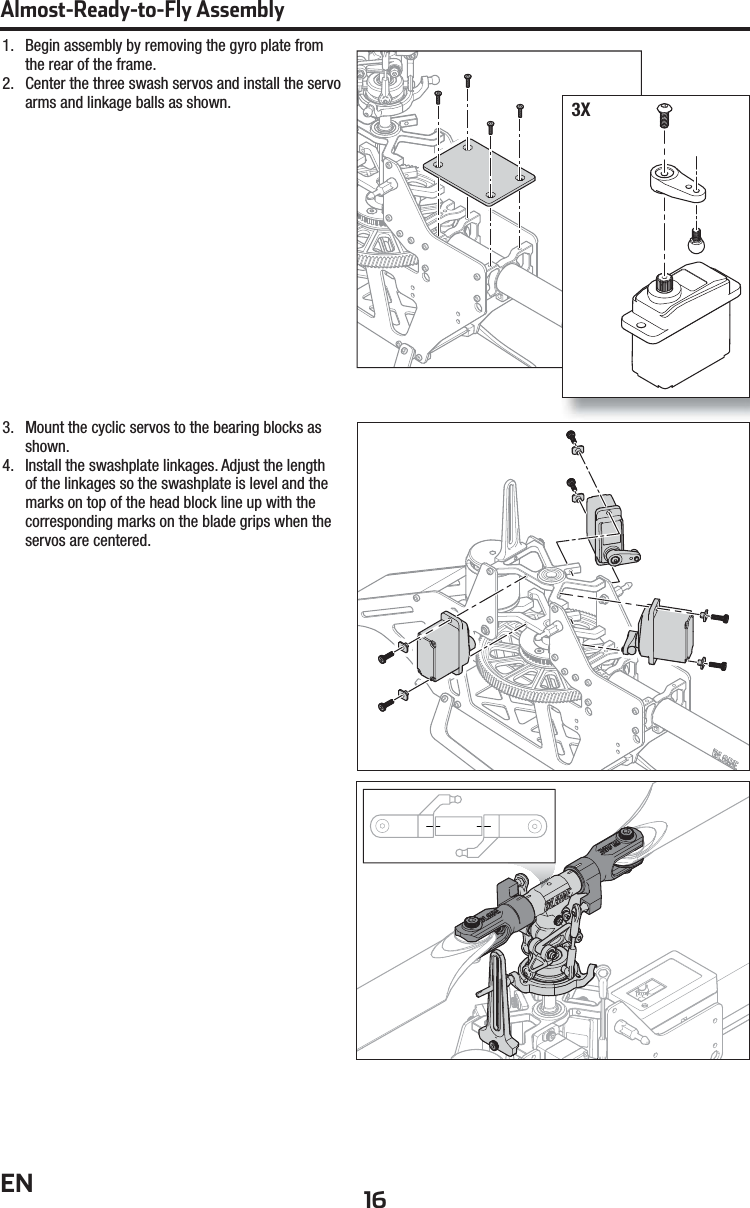 16ENAlmost-Ready-to-Fly Assembly1.  Begin assembly by removing the gyro plate from the rear of the frame.2.  Center the three swash servos and install the servo arms and linkage balls as shown.3.  Mount the cyclic servos to the bearing blocks as shown.4.  Install the swashplate linkages. Adjust the length of the linkages so the swashplate is level and the marks on top of the head block line up with the corresponding marks on the blade grips when the servos are centered.3X