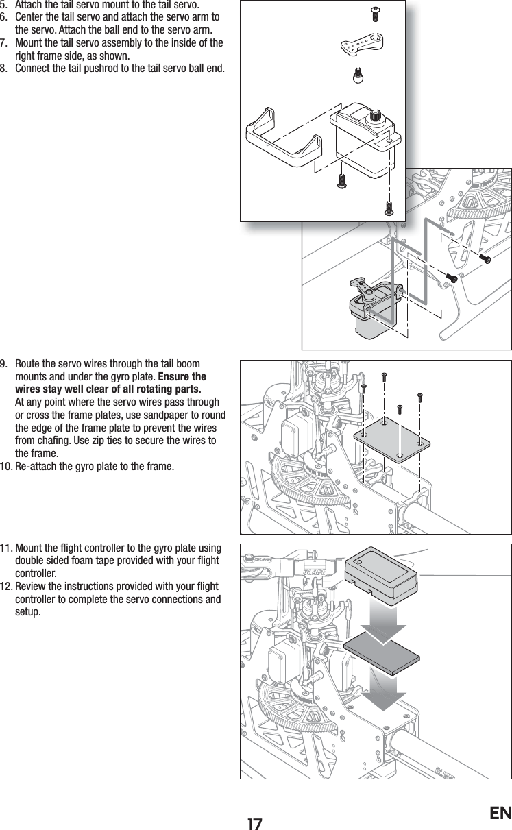 17 EN5.  Attach the tail servo mount to the tail servo.6.  Center the tail servo and attach the servo arm to the servo. Attach the ball end to the servo arm.7.  Mount the tail servo assembly to the inside of the right frame side, as shown.8.  Connect the tail pushrod to the tail servo ball end.9.  Route the servo wires through the tail boom mounts and under the gyro plate. Ensure the wires stay well clear of all rotating parts.At any point where the servo wires pass through or cross the frame plates, use sandpaper to round the edge of the frame plate to prevent the wires from chaﬁ ng. Use zip ties to secure the wires to the frame.10. Re-attach the gyro plate to the frame.11. Mount the ﬂ ight controller to the gyro plate using double sided foam tape provided with your ﬂ ight controller.12. Review the instructions provided with your ﬂ ight controller to complete the servo connections and setup.