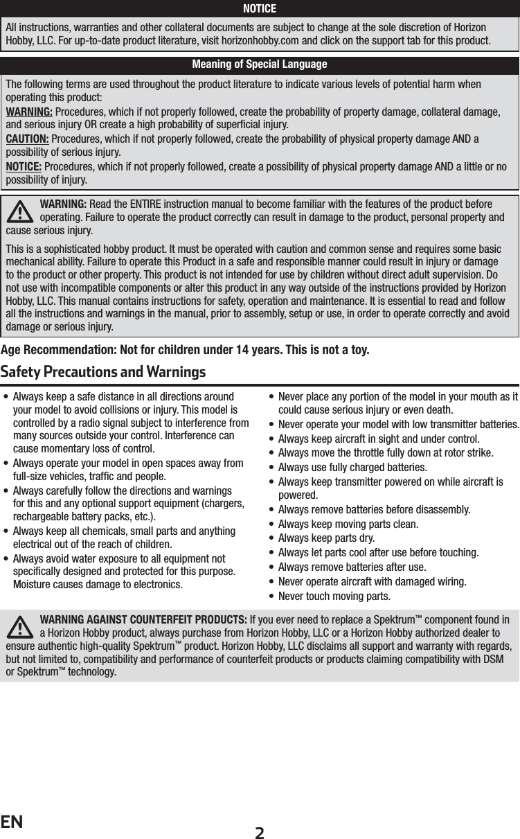 2ENWARNING AGAINST COUNTERFEIT PRODUCTS: If you ever need to replace a Spektrum™ component found in a Horizon Hobby product, always purchase from Horizon Hobby, LLC or a Horizon Hobby authorized dealer to ensure authentic high-quality Spektrum™ product. Horizon Hobby, LLC disclaims all support and warranty with regards, but not limited to, compatibility and performance of counterfeit products or products claiming compatibility with DSM or Spektrum™ technology.• Always keep a safe distance in all directions around your model to avoid collisions or injury. This model is controlled by a radio signal subject to interference from many sources outside your control. Interference can cause momentary loss of control.• Always operate your model in open spaces away from full-size vehicles, trafﬁ c and people.• Always carefully follow the directions and warnings for this and any optional support equipment (chargers, rechargeable battery packs, etc.).• Always keep all chemicals, small parts and anything electrical out of the reach of children.• Always avoid water exposure to all equipment not speciﬁ cally designed and protected for this purpose. Moisture causes damage to electronics.• Never place any portion of the model in your mouth as it could cause serious injury or even death.• Never operate your model with low transmitter batteries.• Always keep aircraft in sight and under control.• Always move the throttle fully down at rotor strike.• Always use fully charged batteries.• Always keep transmitter powered on while aircraft is powered.• Always remove batteries before disassembly.• Always keep moving parts clean.• Always keep parts dry.• Always let parts cool after use before touching.• Always remove batteries after use.• Never operate aircraft with damaged wiring.• Never touch moving parts.Age Recommendation: Not for children under 14 years. This is not a toy.WARNING: Read the ENTIRE instruction manual to become familiar with the features of the product before operating. Failure to operate the product correctly can result in damage to the product, personal property and cause serious injury. This is a sophisticated hobby product. It must be operated with caution and common sense and requires some basic mechanical ability. Failure to operate this Product in a safe and responsible manner could result in injury or damage to the product or other property. This product is not intended for use by children without direct adult supervision. Do not use with incompatible components or alter this product in any way outside of the instructions provided by Horizon Hobby, LLC. This manual contains instructions for safety, operation and maintenance. It is essential to read and follow all the instructions and warnings in the manual, prior to assembly, setup or use, in order to operate correctly and avoid damage or serious injury.The following terms are used throughout the product literature to indicate various levels of potential harm when operating this product:WARNING: Procedures, which if not properly followed, create the probability of property damage, collateral damage, and serious injury OR create a high probability of superﬁ cial injury.CAUTION: Procedures, which if not properly followed, create the probability of physical property damage AND apossibility of serious injury.NOTICE: Procedures, which if not properly followed, create a possibility of physical property damage AND a little or no possibility of injury.NOTICEAll instructions, warranties and other collateral documents are subject to change at the sole discretion of Horizon Hobby, LLC. For up-to-date product literature, visit horizonhobby.com and click on the support tab for this product.Meaning of Special LanguageSafety Precautions and Warnings 