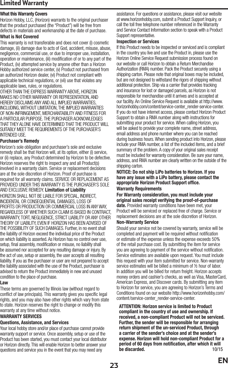 23 ENLimited WarrantyWhat this Warranty CoversHorizon Hobby, LLC, (Horizon) warrants to the original purchaser that the product purchased (the “Product”) will be free from defects in materials and workmanship at the date of purchase.What is Not CoveredThis warranty is not transferable and does not cover (i) cosmetic damage, (ii) damage due to acts of God, accident, misuse, abuse, negligence, commercial use, or due to improper use, installation, operation or maintenance, (iii) modi cation of or to any part of the Product, (iv) attempted service by anyone other than a Horizon Hobby authorized service center, (v) Product not purchased from an authorized Horizon dealer, (vi) Product not compliant with applicable technical regulations, or (vii) use that violates any applicable laws, rules, or regulations.OTHER THAN THE EXPRESS WARRANTY ABOVE, HORIZON MAKES NO OTHER WARRANTY OR REPRESENTATION, AND HEREBY DISCLAIMS ANY AND ALL IMPLIED WARRANTIES, INCLUDING, WITHOUT LIMITATION, THE IMPLIED WARRANTIES OF NON-INFRINGEMENT, MERCHANTABILITY AND FITNESS FOR A PARTICULAR PURPOSE. THE PURCHASER ACKNOWLEDGES THAT THEY ALONE HAVE DETERMINED THAT THE PRODUCT WILL SUITABLY MEET THE REQUIREMENTS OF THE PURCHASER’S INTENDED USE.Purchaser’s RemedyHorizon’s sole obligation and purchaser’s sole and exclusive remedy shall be that Horizon will, at its option, either (i) service, or (ii) replace, any Product determined by Horizon to be defective. Horizon reserves the right to inspect any and all Product(s) involved in a warranty claim. Service or replacement decisions are at the sole discretion of Horizon. Proof of purchase is required for all warranty claims. SERVICE OR REPLACEMENT AS PROVIDED UNDER THIS WARRANTY IS THE PURCHASER’S SOLE AND EXCLUSIVE REMEDY. Limitation of LiabilityHORIZON SHALL NOT BE LIABLE FOR SPECIAL, INDIRECT, INCIDENTAL OR CONSEQUENTIAL DAMAGES, LOSS OF PROFITS OR PRODUCTION OR COMMERCIAL LOSS IN ANY WAY, REGARDLESS OF WHETHER SUCH CLAIM IS BASED IN CONTRACT, WARRANTY, TORT, NEGLIGENCE, STRICT LIABILITY OR ANY OTHER THEORY OF LIABILITY, EVEN IF HORIZON HAS BEEN ADVISED OF THE POSSIBILITY OF SUCH DAMAGES. Further, in no event shall the liability of Horizon exceed the individual price of the Product on which liability is asserted. As Horizon has no control over use, setup,  nal assembly, modi cation or misuse, no liability shall be assumed nor accepted for any resulting damage or injury. By the act of use, setup or assembly, the user accepts all resulting liability. If you as the purchaser or user are not prepared to accept the liability associated with the use of the Product, purchaser is advised to return the Product immediately in new and unused condition to the place of purchase.LawThese terms are governed by Illinois law (without regard to con ict of law principals). This warranty gives you speci c legal rights, and you may also have other rights which vary from state to state. Horizon reserves the right to change or modify this warranty at any time without notice.WARRANTY SERVICESQuestions, Assistance, and ServicesYour local hobby store and/or place of purchase cannot provide warranty support or service. Once assembly, setup or use of the Product has been started, you must contact your local distributor or Horizon directly. This will enable Horizon to better answer your questions and service you in the event that you may need any assistance. For questions or assistance, please visit our website at www.horizonhobby.com, submit a Product Support Inquiry, or call the toll free telephone number referenced in the Warranty and Service Contact Information section to speak with a Product Support representative.Inspection or ServicesIf this Product needs to be inspected or serviced and is compliant in the country you live and use the Product in, please use the Horizon Online Service Request submission process found on our website or call Horizon to obtain a Return Merchandise Authorization (RMA) number. Pack the Product securely using a shipping carton. Please note that original boxes may be included, but are not designed to withstand the rigors of shipping without additional protection. Ship via a carrier that provides tracking and insurance for lost or damaged parcels, as Horizon is not responsible for merchandise until it arrives and is accepted at our facility. An Online Service Request is available at http://www.horizonhobby.com/content/service-center_render-service-center. If you do not have internet access, please contact Horizon Product Support to obtain a RMA number along with instructions for submitting your product for service. When calling Horizon, you will be asked to provide your complete name, street address, email address and phone number where you can be reached during business hours. When sending product into Horizon, please include your RMA number, a list of the included items, and a brief summary of the problem. A copy of your original sales receipt must be included for warranty consideration. Be sure your name, address, and RMA number are clearly written on the outside of the shipping carton. NOTICE: Do not ship LiPo batteries to Horizon. If you have any issue with a LiPo battery, please contact the appropriate Horizon Product Support ofﬁ ce.Warranty Requirements For Warranty consideration, you must include your original sales receipt verifying the proof-of-purchase date. Provided warranty conditions have been met, your Product will be serviced or replaced free of charge. Service or replacement decisions are at the sole discretion of Horizon.Non-Warranty ServiceShould your service not be covered by warranty, service will be completed and payment will be required without noti cation or estimate of the expense unless the expense exceeds 50% of the retail purchase cost. By submitting the item for service you are agreeing to payment of the service without noti cation. Service estimates are available upon request. You must include this request with your item submitted for service. Non-warranty service estimates will be billed a minimum of ½ hour of labor. In addition you will be billed for return freight. Horizon accepts money orders and cashier’s checks, as well as Visa, MasterCard, American Express, and Discover cards. By submitting any item to Horizon for service, you are agreeing to Horizon’s Terms and Conditions found on our website http://www.horizonhobby.com/content/service-center_render-service-center.ATTENTION: Horizon service is limited to Product compliant in the country of use and ownership. If received, a non-compliant Product will not be serviced. Further, the sender will be responsible for arranging return shipment of the un-serviced Product, through a carrier of the sender’s choice and at the sender’s expense. Horizon will hold non-compliant Product for a period of 60 days from notiﬁ cation, after which it will be discarded. 10/15