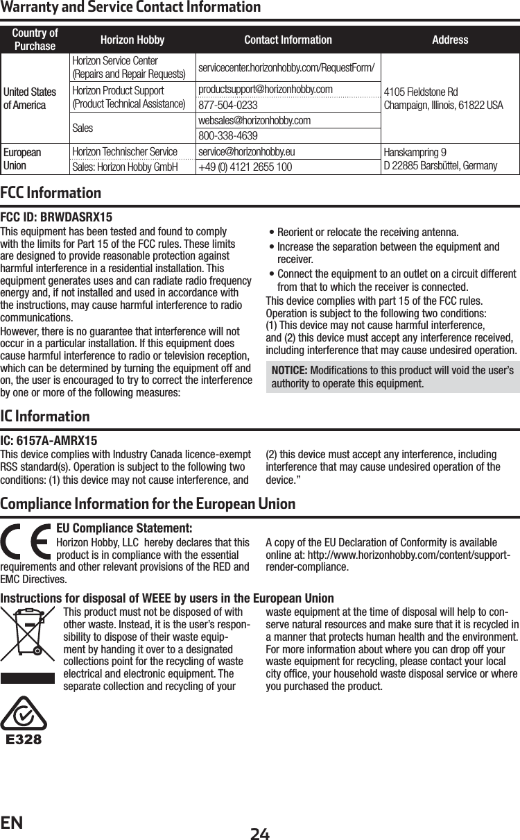 24ENWarranty and Service Contact InformationCountry of Purchase Horizon Hobby Contact Information AddressUnited Statesof AmericaHorizon Service Center(Repairs and Repair Requests) servicecenter.horizonhobby.com/RequestForm/4105 Fieldstone Rd Champaign, Illinois, 61822 USAHorizon Product Support(Product Technical Assistance)productsupport@horizonhobby.com877-504-0233Sales websales@horizonhobby.com800-338-4639EuropeanUnionHorizon Technischer Service service@horizonhobby.eu Hanskampring 9D 22885 Barsbüttel, GermanySales: Horizon Hobby GmbH +49 (0) 4121 2655 100Compliance Information for the European UnionInstructions for disposal of WEEE by users in the European UnionThis product must not be disposed of with other waste. Instead, it is the user’s respon-sibility to dispose of their waste equip-ment by handing it over to a designated collections point for the recycling of waste electrical and electronic equipment. The separate collection and recycling of your waste equipment at the time of disposal will help to con-serve natural resources and make sure that it is recycled in a manner that protects human health and the environment. For more information about where you can drop off your waste equipment for recycling, please contact your local city ofﬁ ce, your household waste disposal service or where you purchased the product.EU Compliance Statement:Horizon Hobby, LLC hereby declares that this product is in compliance with the essential requirements and other relevant provisions of the RED and EMC Directives.A copy of the EU Declaration of Conformity is available online at: http://www.horizonhobby.com/content/support-render-compliance.FCC ID: BRWDASRX15 This equipment has been tested and found to comply with the limits for Part 15 of the FCC rules. These limits are designed to provide reasonable protection against harmful interference in a residential installation. This equipment generates uses and can radiate radio frequency energy and, if not installed and used in accordance with the instructions, may cause harmful interference to radio communications.However, there is no guarantee that interference will not occur in a particular installation. If this equipment does cause harmful interference to radio or television reception, which can be determined by turning the equipment off and on, the user is encouraged to try to correct the interference by one or more of the following measures:• Reorient or relocate the receiving antenna.• Increase the separation between the equipment and receiver.• Connect the equipment to an outlet on a circuit different from that to which the receiver is connected.This device complies with part 15 of the FCC rules.Operation is subject to the following two conditions:(1) This device may not cause harmful interference,and (2) this device must accept any interference received,including interference that may cause undesired operation. NOTICE: Modiﬁ cations to this product will void the user’s authority to operate this equipment.IC InformationIC: 6157A-AMRX15This device complies with Industry Canada licence-exempt RSS standard(s). Operation is subject to the following two conditions: (1) this device may not cause interference, and (2) this device must accept any interference, including interference that may cause undesired operation of the device.”FCC Information