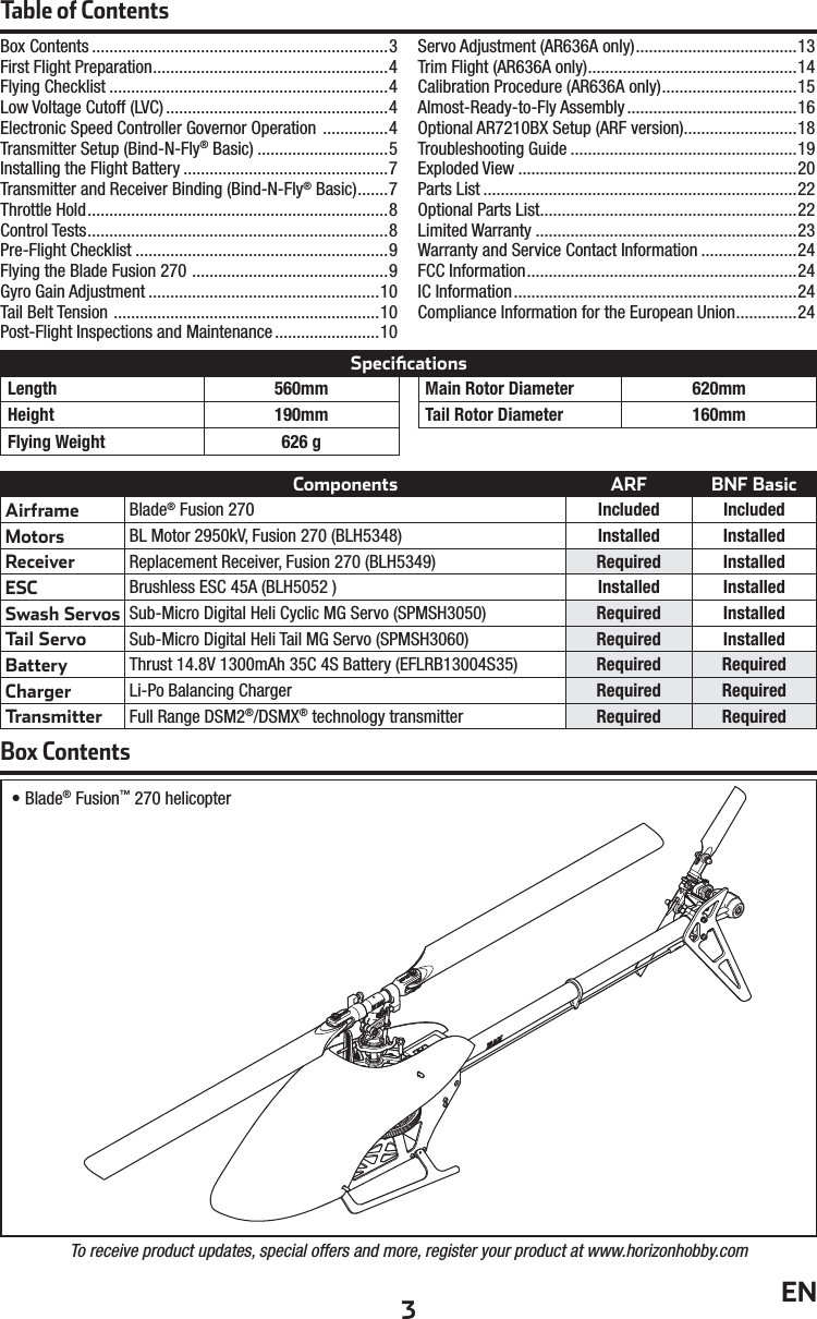 3ENComponents ARF BNF BasicAirframeBlade® Fusion 270 Included IncludedMotorsBL Motor 2950kV, Fusion 270 (BLH5348) Installed InstalledReceiverReplacement Receiver, Fusion 270 (BLH5349) Required InstalledESCBrushless ESC 45A (BLH5052 ) Installed InstalledSwash ServosSub-Micro Digital Heli Cyclic MG Servo (SPMSH3050) Required InstalledTail ServoSub-Micro Digital Heli Tail MG Servo (SPMSH3060) Required InstalledBattery Thrust 14.8V 1300mAh 35C 4S Battery (EFLRB13004S35) Required RequiredCharger Li-Po Balancing Charger Required RequiredTransmitter Full Range DSM2®/DSMX® technology transmitter Required RequiredTable of ContentsBox Contents ....................................................................3First Flight Preparation ......................................................4Flying Checklist ................................................................4Low Voltage Cutoff (LVC) ...................................................4Electronic Speed Controller Governor Operation  ...............4Transmitter Setup (Bind-N-Fly® Basic) ..............................5Installing the Flight Battery ...............................................7Transmitter and Receiver Binding (Bind-N-Fly® Basic) .......7Throttle Hold .....................................................................8Control Tests .....................................................................8Pre-Flight Checklist ..........................................................9Flying the Blade Fusion 270  .............................................9Gyro Gain Adjustment .....................................................10Tail Belt Tension  .............................................................10Post-Flight Inspections and Maintenance ........................10Servo Adjustment (AR636A only) .....................................13Trim Flight (AR636A only) ................................................14Calibration Procedure (AR636A only) ...............................15Almost-Ready-to-Fly Assembly .......................................16Optional AR7210BX Setup (ARF version) ..........................18Troubleshooting Guide ....................................................19Exploded View ................................................................20Parts List ........................................................................22Optional Parts List ...........................................................22Limited Warranty ............................................................23Warranty and Service Contact Information ......................24FCC Information ..............................................................24IC Information .................................................................24Compliance Information for the European Union ..............24• Blade® Fusion™ 270 helicopterLength 560mmHeight 190mmFlying Weight 626 gMain Rotor Diameter 620mmTail Rotor Diameter 160mmTo receive product updates, special offers and more, register your product at www.horizonhobby.comBox ContentsSpeciﬁ cations