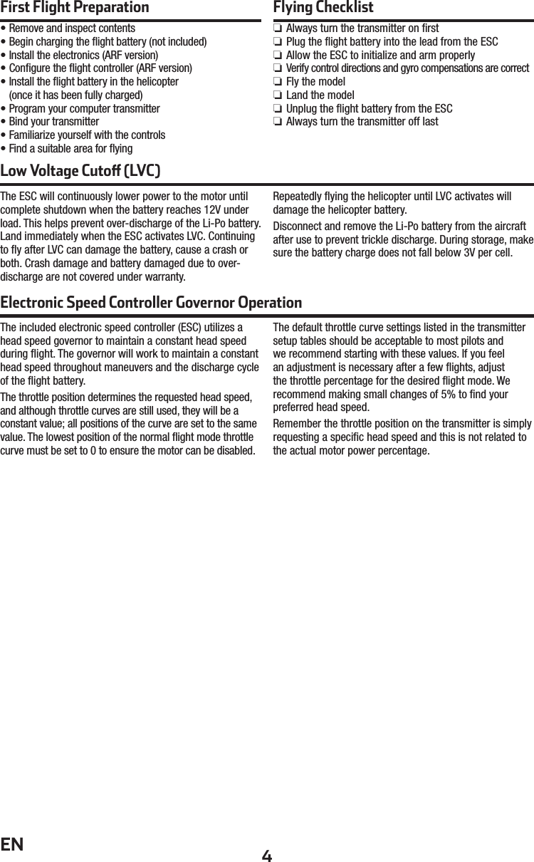 4ENFirst Flight Preparation• Remove and inspect contents• Begin charging the ﬂ ight battery (not included)• Install the electronics (ARF version)• Conﬁ gure the ﬂ ight controller (ARF version)• Install the ﬂ ight battery in the helicopter(once it has been fully charged)• Program your computer transmitter• Bind your transmitter• Familiarize yourself with the controls• Find a suitable area for ﬂ yingFlying Checklist ❏Always turn the transmitter on ﬁ rst ❏Plug the ﬂ ight battery into the lead from the ESC ❏Allow the ESC to initialize and arm properly ❏ Verify control directions and gyro compensations are correct ❏Fly the model ❏Land the model ❏Unplug the ﬂ ight battery from the ESC ❏Always turn the transmitter off lastLow Voltage Cuto  (LVC)The ESC will continuously lower power to the motor until complete shutdown when the battery reaches 12V under load. This helps prevent over-discharge of the Li-Po battery. Land immediately when the ESC activates LVC. Continuing to ﬂ y after LVC can damage the battery, cause a crash or both. Crash damage and battery damaged due to over-discharge are not covered under warranty.Repeatedly ﬂ ying the helicopter until LVC activates will damage the helicopter battery. Disconnect and remove the Li-Po battery from the aircraft after use to prevent trickle discharge. During storage, make sure the battery charge does not fall below 3V per cell.The included electronic speed controller (ESC) utilizes a head speed governor to maintain a constant head speed during ﬂ ight. The governor will work to maintain a constant head speed throughout maneuvers and the discharge cycle of the ﬂ ight battery.The throttle position determines the requested head speed, and although throttle curves are still used, they will be a constant value; all positions of the curve are set to the same value. The lowest position of the normal ﬂ ight mode throttle curve must be set to 0 to ensure the motor can be disabled.The default throttle curve settings listed in the transmitter setup tables should be acceptable to most pilots and we recommend starting with these values. If you feel an adjustment is necessary after a few ﬂ ights, adjust the throttle percentage for the desired ﬂ ight mode. We recommend making small changes of 5% to ﬁ nd your preferred head speed.Remember the throttle position on the transmitter is simply requesting a speciﬁ c head speed and this is not related to the actual motor power percentage.Electronic Speed Controller Governor Operation 