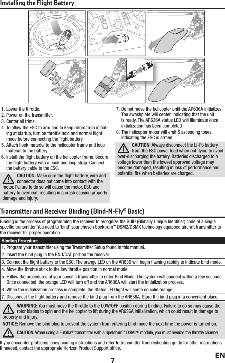 7EN1. Lower the throttle.2. Power on the transmitter.3. Center all trims.4. To allow the ESC to arm and to keep rotors from initiat-ing at startup, turn on throttle hold and normal ﬂ ight mode before connecting the ﬂ ight battery.5. Attach hook material to the helicopter frame and loop material to the battery.6. Install the ﬂ ight battery on the helicopter frame. Secure the ﬂ ight battery with a hook and loop strap. Connect the battery cable to the ESC.CAUTION: Make sure the ﬂ ight battery, wire and connector does not come into contact with the motor. Failure to do so will cause the motor, ESC and battery to overheat, resulting in a crash causing property damage and injury.7. Do not move the helicopter until the AR636A initializes. The swashplate will center, indicating that the unit is ready. The AR636A status LED will illuminate once initialization has been completed8. The helicopter motor will emit 5 ascending tones, indicating the ESC is armed.CAUTION: Always disconnect the Li-Po battery from the ESC power lead when not ﬂ ying to avoid over-discharging the battery. Batteries discharged to a voltage lower than the lowest approved voltage may become damaged, resulting in loss of performance and potential ﬁ re when batteries are charged.Binding Procedure1. Program your transmitter using the Transmitter Setup found in this manual.2. Insert the bind plug in the BND/DAT port on the receiver.3. Connect the ﬂ ight battery to the ESC. The orange LED on the AR636 will begin ﬂ ashing rapidly to indicate bind mode.4. Move the throttle stick to the low throttle position in normal mode.5. Follow the procedures of your speciﬁ c transmitter to enter Bind Mode. The system will connect within a few seconds. Once connected, the orange LED will turn off and the AR636A will start the initialization process.6. When the initialization process is complete, the Status LED light will come on solid orange.7. Disconnect the ﬂ ight battery and remove the bind plug from the AR636A. Store the bind plug in a convenient place.Transmitter and Receiver Binding (Bind-N-Fly® Basic)Binding is the process of programming the receiver to recognize the GUID (Globally Unique Identiﬁ er) code of a single speciﬁ c transmitter. You need to ‘bind’ your chosen Spektrum™ DSM2/DSMX technology equipped aircraft transmitter to the receiver for proper operation. WARNING: You must move the throttle to the LOW/OFF position during binding. Failure to do so may cause the rotor blades to spin and the helicopter to lift during the AR636A initialization, which could result in damage to property and injury.NOTICE: Remove the bind plug to prevent the system from entering bind mode the next time the power is turned on.CAUTION: When using a Futaba® transmitter with a Spektrum™ DSM2® module, you must reverse the throttle channelIf you encounter problems, obey binding instructions and refer to transmitter troubleshooting guide for other instructions. If needed, contact the appropriate Horizon Product Support ofﬁ ce.Installing the Flight Battery