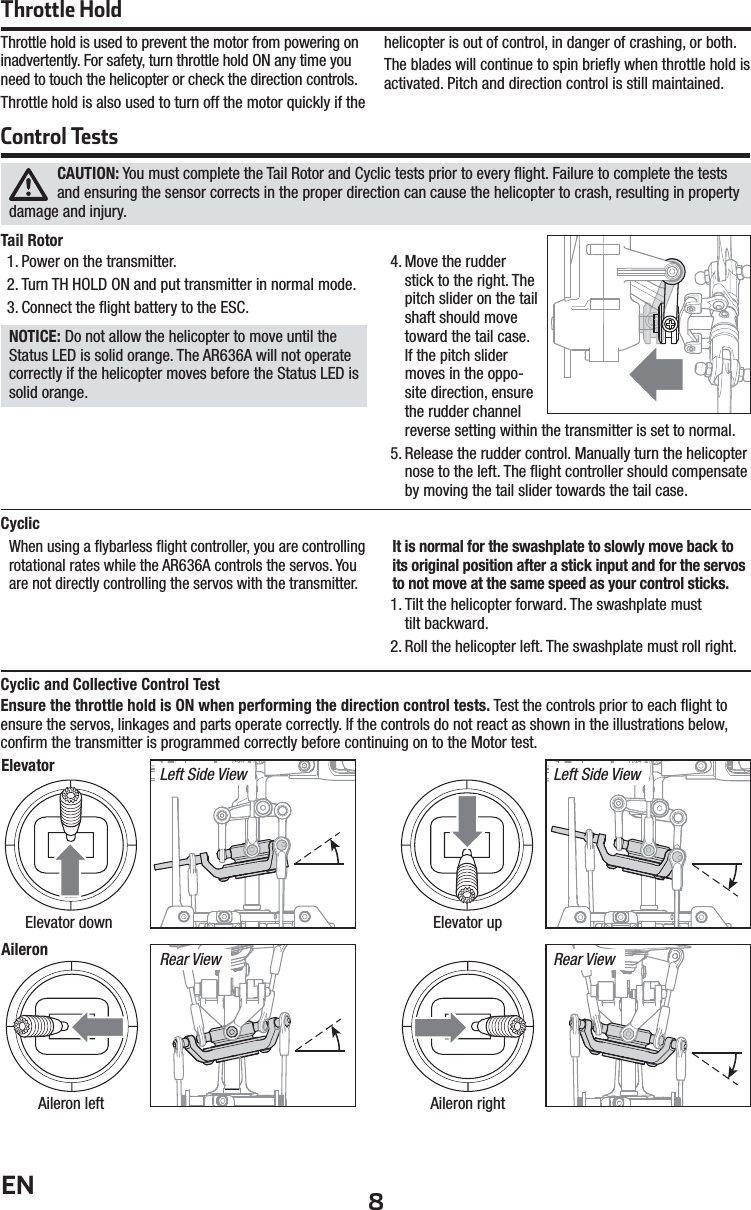 8ENThrottle HoldControl TestsThrottle hold is used to prevent the motor from powering on inadvertently. For safety, turn throttle hold ON any time you need to touch the helicopter or check the direction controls.Throttle hold is also used to turn off the motor quickly if the helicopter is out of control, in danger of crashing, or both. The blades will continue to spin brieﬂ y when throttle hold is activated. Pitch and direction control is still maintained.CAUTION: You must complete the Tail Rotor and Cyclic tests prior to every ﬂ ight. Failure to complete the tests and ensuring the sensor corrects in the proper direction can cause the helicopter to crash, resulting in property damage and injury. Tail Rotor 1. Power on the transmitter.2. Turn TH HOLD ON and put transmitter in normal mode. 3. Connect the ﬂ ight battery to the ESC.NOTICE: Do not allow the helicopter to move until the Status LED is solid orange. The AR636A will not operate correctly if the helicopter moves before the Status LED is solid orange.4. Move the rudder stick to the right. The pitch slider on the tail shaft should move toward the tail case. If the pitch slider moves in the oppo-site direction, ensure the rudder channel reverse setting within the transmitter is set to normal.5. Release the rudder control. Manually turn the helicopter nose to the left. The ﬂ ight controller should compensate by moving the tail slider towards the tail case.Cyclic and Collective Control Test Ensure the throttle hold is ON when performing the direction control tests. Test the controls prior to each ﬂ ight to ensure the servos, linkages and parts operate correctly. If the controls do not react as shown in the illustrations below, conﬁ rm the transmitter is programmed correctly before continuing on to the Motor test.ElevatorAileron Rear ViewLeft Side View Left Side ViewRear ViewElevator down Elevator upAileron left Aileron rightCyclicWhen using a ﬂ ybarless ﬂ ight controller, you are controlling rotational rates while the AR636A controls the servos. You are not directly controlling the servos with the transmitter.It is normal for the swashplate to slowly move back to its original position after a stick input and for the servos to not move at the same speed as your control sticks.1. Tilt the helicopter forward. The swashplate musttilt backward.2. Roll the helicopter left. The swashplate must roll right.