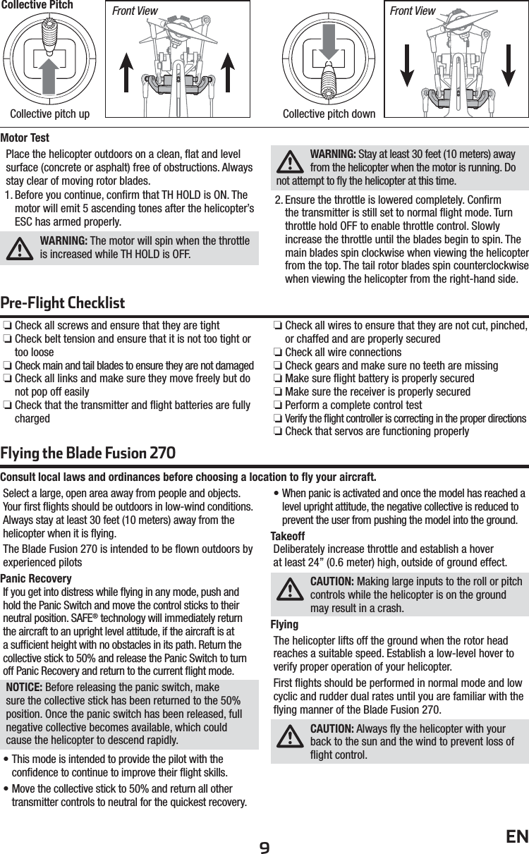 9ENMotor TestPlace the helicopter outdoors on a clean, ﬂ at and level surface (concrete or asphalt) free of obstructions. Always stay clear of moving rotor blades. 1. Before you continue, conﬁ rm that TH HOLD is ON. The motor will emit 5 ascending tones after the helicopter’s ESC has armed properly.  WARNING: The motor will spin when the throttle is increased while TH HOLD is OFF.WARNING: Stay at least 30 feet (10 meters) away from the helicopter when the motor is running. Do not attempt to ﬂ y the helicopter at this time.2. Ensure the throttle is lowered completely. Conﬁ rm the transmitter is still set to normal ﬂ ight mode. Turn throttle hold OFF to enable throttle control. Slowly increase the throttle until the blades begin to spin. The main blades spin clockwise when viewing the helicopter from the top. The tail rotor blades spin counterclockwise when viewing the helicopter from the right-hand side.Collective Pitch Front View Front ViewCollective pitch up Collective pitch downPre-Flight Checklist ❏Check all screws and ensure that they are tight ❏Check belt tension and ensure that it is not too tight or too loose ❏Check main and tail blades to ensure they are not damaged ❏Check all links and make sure they move freely but do not pop off easily ❏Check that the transmitter and ﬂ ight batteries are fully charged ❏Check all wires to ensure that they are not cut, pinched, or chaffed and are properly secured ❏Check all wire connections ❏Check gears and make sure no teeth are missing ❏Make sure ﬂ ight battery is properly secured ❏Make sure the receiver is properly secured ❏Perform a complete control test ❏Verify the ﬂ ight controller is correcting in the proper directions ❏Check that servos are functioning properlyConsult local laws and ordinances before choosing a location to ﬂ y your aircraft.Select a large, open area away from people and objects. Your ﬁ rst ﬂ ights should be outdoors in low-wind conditions. Always stay at least 30 feet (10 meters) away from the helicopter when it is ﬂ ying.The Blade Fusion 270 is intended to be ﬂ own outdoors by experienced pilotsPanic RecoveryIf you get into distress while ﬂ ying in any mode, push and hold the Panic Switch and move the control sticks to their neutral position. SAFE® technology will immediately return the aircraft to an upright level attitude, if the aircraft is at a sufﬁ cient height with no obstacles in its path. Return the collective stick to 50% and release the Panic Switch to turn off Panic Recovery and return to the current ﬂ ight mode.NOTICE: Before releasing the panic switch, make sure the collective stick has been returned to the 50% position. Once the panic switch has been released, full negative collective becomes available, which could cause the helicopter to descend rapidly.• This mode is intended to provide the pilot with the conﬁ dence to continue to improve their ﬂ ight skills.• Move the collective stick to 50% and return all other transmitter controls to neutral for the quickest recovery.• When panic is activated and once the model has reached a level upright attitude, the negative collective is reduced to prevent the user from pushing the model into the ground.TakeoffDeliberately increase throttle and establish a hoverat least 24” (0.6 meter) high, outside of ground effect.CAUTION: Making large inputs to the roll or pitch controls while the helicopter is on the ground may result in a crash.FlyingThe helicopter lifts off the ground when the rotor head reaches a suitable speed. Establish a low-level hover to verify proper operation of your helicopter.First ﬂ ights should be performed in normal mode and low cyclic and rudder dual rates until you are familiar with the ﬂ ying manner of the Blade Fusion 270. CAUTION: Always ﬂ y the helicopter with your back to the sun and the wind to prevent loss of ﬂ ight control.Flying the Blade Fusion 270 