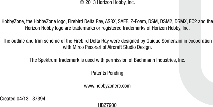 © 2013 Horizon Hobby, Inc.HobbyZone, the HobbyZone logo, Firebird Delta Ray, AS3X, SAFE, Z-Foam, DSM, DSM2, DSMX, EC2 and the Horizon Hobby logo are trademarks or registered trademarks of Horizon Hobby, Inc. The outline and trim scheme of the Firebird Delta Ray were designed by Quique Somenzini in cooperation with Mirco Pecorari of Aircraft Studio Design.The Spektrum trademark is used with permission of Bachmann Industries, Inc.  Patents Pendingwww.hobbyzonerc.comCreated 04/13   37394  HBZ7900