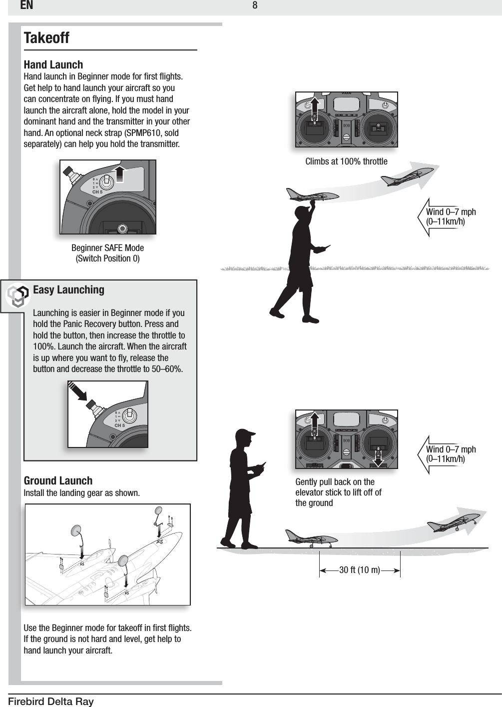 ENFirebird Delta Ray8TakeoffHand Launch)BOEMBVODIJO#FHJOOFSNPEFGPSmSTUnJHIUT(FUIFMQUPIBOEMBVODIZPVSBJSDSBGUTPZPVDBODPODFOUSBUFPOnZJOH*GZPVNVTUIBOElaunch the aircraft alone, hold the model in your dominant hand and the transmitter in your other IBOE&quot;OPQUJPOBMOFDLTUSBQ41.1TPMETFQBSBUFMZDBOIFMQZPVIPMEUIFUSBOTNJUUFS Easy Launching-BVODIJOHJTFBTJFSJO#FHJOOFSNPEFJGZPVIPMEUIF1BOJD3FDPWFSZCVUUPO1SFTTBOEhold the button, then increase the throttle to -BVODIUIFBJSDSBGU8IFOUIFBJSDSBGUJTVQXIFSFZPVXBOUUPnZSFMFBTFUIFCVUUPOBOEEFDSFBTFUIFUISPUUMFUPo Ground Launch*OTUBMMUIFMBOEJOHHFBSBTTIPXO6TFUIF#FHJOOFSNPEFGPSUBLFPGGJOmSTUnJHIUTIf the ground is not hard and level, get help to hand launch your aircraft.  CH 5#FHJOOFS4&quot;&apos;&amp;.PEF4XJUDI1PTJUJPOCH 5Wind 0–7 mph oLNIWind 0–7 mph oLNIClimbs at 100% throttle(FOUMZQVMMCBDLPOUIF FMFWBUPSTUJDLUPMJGUPGGPG the groundGUN