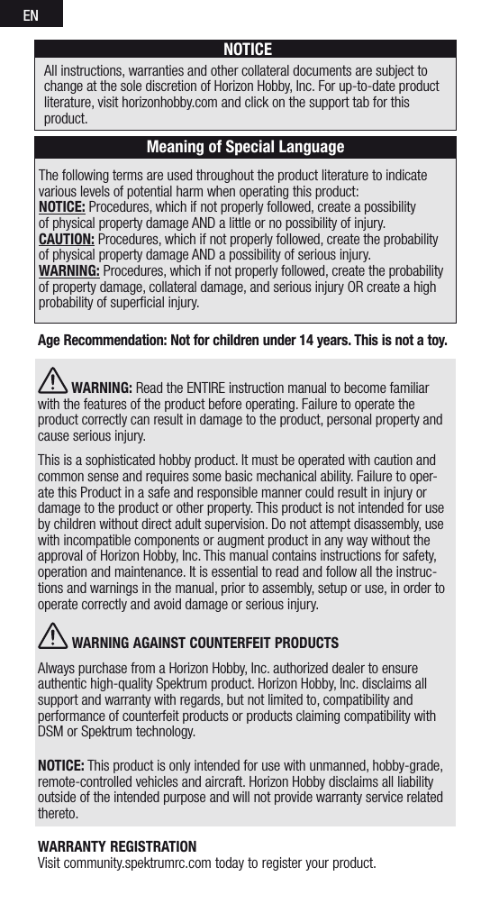 ENThe following terms are used throughout the product literature to indicate various levels of potential harm when operating this product:NOTICE: Procedures, which if not properly followed, create a possibility  of physical property damage AND a little or no possibility of injury.CAUTION: Procedures, which if not properly followed, create the probability of physical property damage AND a possibility of serious injury.WARNING: Procedures, which if not properly followed, create the probability of property damage, collateral damage, and serious injury OR create a high probability of superﬁcial injury. NOTICEAll instructions, warranties and other collateral documents are subject to change at the sole discretion of Horizon Hobby, Inc. For up-to-date product literature, visit horizonhobby.com and click on the support tab for this product.Meaning of Special LanguageAge Recommendation: Not for children under 14 years. This is not a toy.  WARNING: Read the ENTIRE instruction manual to become familiar with the features of the product before operating. Failure to operate the product correctly can result in damage to the product, personal property and cause serious injury. This is a sophisticated hobby product. It must be operated with caution and common sense and requires some basic mechanical ability. Failure to oper-ate this Product in a safe and responsible manner could result in injury or damage to the product or other property. This product is not intended for use by children without direct adult supervision. Do not attempt disassembly, use with incompatible components or augment product in any way without the approval of Horizon Hobby, Inc. This manual contains instructions for safety, operation and maintenance. It is essential to read and follow all the instruc-tions and warnings in the manual, prior to assembly, setup or use, in order to operate correctly and avoid damage or serious injury. WARNING AGAINST COUNTERFEIT PRODUCTS Always purchase from a Horizon Hobby, Inc. authorized dealer to ensure authentic high-quality Spektrum product. Horizon Hobby, Inc. disclaims all support and warranty with regards, but not limited to, compatibility and performance of counterfeit products or products claiming compatibility with DSM or Spektrum technology.NOTICE: This product is only intended for use with unmanned, hobby-grade, remote-controlled vehicles and aircraft. Horizon Hobby disclaims all liability outside of the intended purpose and will not provide warranty service related thereto.WARRANTY REGISTRATION Visit community.spektrumrc.com today to register your product.