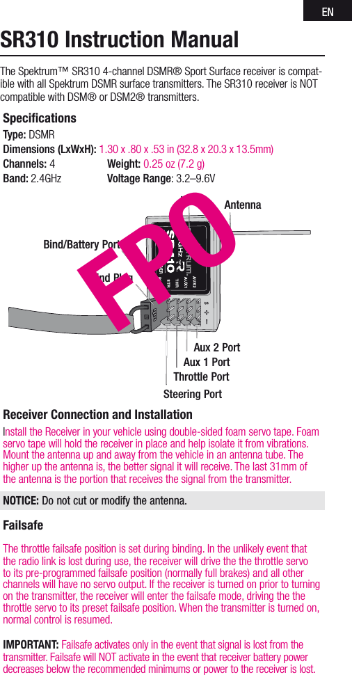ENSpeciﬁcations Type: DSMR  Dimensions (LxWxH): 1.30 x .80 x .53 in (32.8 x 20.3 x 13.5mm) Channels: 4  Weight: 0.25 oz (7.2 g) Band: 2.4GHz  Voltage Range: 3.2–9.6VReceiver Connection and InstallationInstall the Receiver in your vehicle using double-sided foam servo tape. Foam servo tape will hold the receiver in place and help isolate it from vibrations. Mount the antenna up and away from the vehicle in an antenna tube. The higher up the antenna is, the better signal it will receive. The last 31mm of the antenna is the portion that receives the signal from the transmitter.NOTICE: Do not cut or modify the antenna.FailsafeThe throttle failsafe position is set during binding. In the unlikely event that the radio link is lost during use, the receiver will drive the the throttle servo to its pre-programmed failsafe position (normally full brakes) and all other channels will have no servo output. If the receiver is turned on prior to turning on the transmitter, the receiver will enter the failsafe mode, driving the the throttle servo to its preset failsafe position. When the transmitter is turned on, normal control is resumed.IMPORTANT: Failsafe activates only in the event that signal is lost from the transmitter. Failsafe will NOT activate in the event that receiver battery power decreases below the recommended minimums or power to the receiver is lost.SR310 Instruction ManualThe Spektrum™ SR310 4-channel DSMR® Sport Surface receiver is compat-ible with all Spektrum DSMR surface transmitters. The SR310 receiver is NOT compatible with DSM® or DSM2® transmitters. AntennaLEDBind PlugBind/Battery PortSteering PortThrottle PortAux 1 PortAux 2 PortFPO