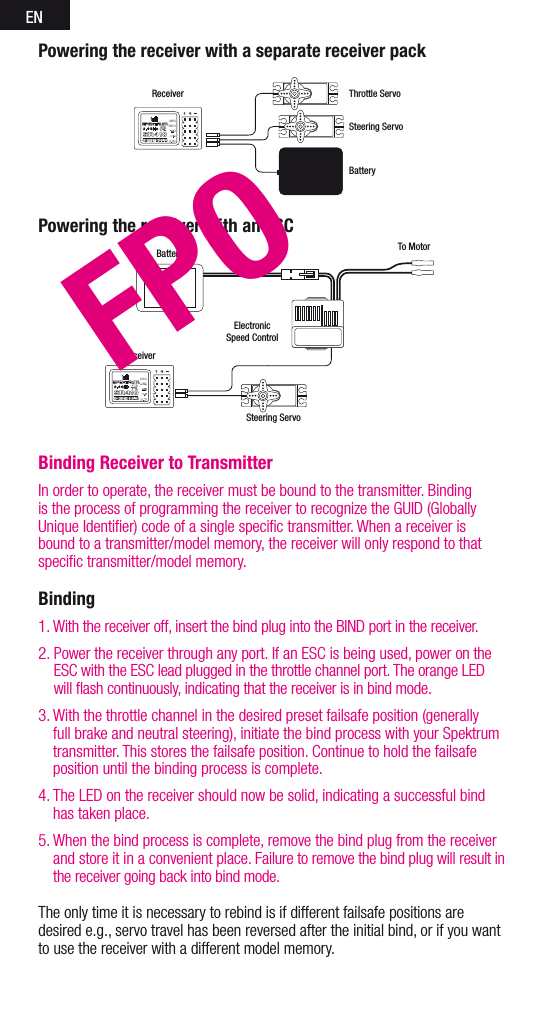 ENBinding Receiver to TransmitterIn order to operate, the receiver must be bound to the transmitter. Binding is the process of programming the receiver to recognize the GUID (Globally Unique Identiﬁer) code of a single speciﬁc transmitter. When areceiver is bound to atransmitter/model memory, the receiver will only respond to that speciﬁc transmitter/model memory.Binding 1. With the receiver off, insert the bind plug into the BIND port in the receiver. 2.  Power the receiver through any port. If an ESC is being used, power on the ESC with the ESC lead plugged in the throttle channel port. The orange LED will ﬂash continuously, indicating that the receiver is in bind mode. 3.  With the throttle channel in the desired preset failsafe position (generally full brake and neutral steering), initiate the bind process with your Spektrum transmitter. This stores the failsafe position. Continue to hold the failsafe position until the binding process is complete. 4.  The LED on the receiver should now be solid, indicating asuccessful bind has taken place. 5.  When the bind process is complete, remove the bind plug from the receiver and store it in a convenient place. Failure to remove the bind plug will result in the receiver going back into bind mode.The only time it is necessary to rebind is if different failsafe positions are desired e.g., servo travel has been reversed after the initial bind, or if you want to use the receiver with a different model memory.Powering the receiver with an ESCBattery To MotorElectronicSpeed ControlReceiverSteering ServoReceiverSteering ServoThrottle ServoBatteryPowering the receiver with a separate receiver packFPO