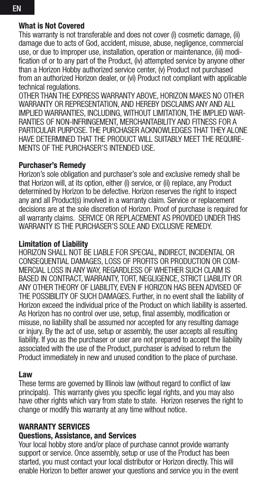 ENWhat is Not Covered This warranty is not transferable and does not cover (i) cosmetic damage, (ii) damage due to acts of God, accident, misuse, abuse, negligence, commercial use, or due to improper use, installation, operation or maintenance, (iii) modi-ﬁcation of or to any part of the Product, (iv) attempted service by anyone other than a Horizon Hobby authorized service center, (v) Product not purchased from an authorized Horizon dealer, or (vi) Product not compliant with applicable technical regulations. OTHER THAN THE EXPRESS WARRANTY ABOVE, HORIZON MAKES NO OTHER WARRANTY OR REPRESENTATION, AND HEREBY DISCLAIMS ANY AND ALL IMPLIED WARRANTIES, INCLUDING, WITHOUT LIMITATION, THE IMPLIED WAR-RANTIES OF NON-INFRINGEMENT, MERCHANTABILITY AND FITNESS FOR A PARTICULAR PURPOSE. THE PURCHASER ACKNOWLEDGES THAT THEY ALONE HAVE DETERMINED THAT THE PRODUCT WILL SUITABLY MEET THE REQUIRE-MENTS OF THE PURCHASER’S INTENDED USE. Purchaser’s RemedyHorizon’s sole obligation and purchaser’s sole and exclusive remedy shall be that Horizon will, at its option, either (i) service, or (ii) replace, any Product determined by Horizon to be defective. Horizon reserves the right to inspect any and all Product(s) involved in a warranty claim. Service or replacement decisions are at the sole discretion of Horizon. Proof of purchase is required for all warranty claims.  SERVICE OR REPLACEMENT AS PROVIDED UNDER THIS WARRANTY IS THE PURCHASER’S SOLE AND EXCLUSIVE REMEDY. Limitation of LiabilityHORIZON SHALL NOT BE LIABLE FOR SPECIAL, INDIRECT, INCIDENTAL OR CONSEQUENTIAL DAMAGES, LOSS OF PROFITS OR PRODUCTION OR COM-MERCIAL LOSS IN ANY WAY, REGARDLESS OF WHETHER SUCH CLAIM IS BASED IN CONTRACT, WARRANTY, TORT, NEGLIGENCE, STRICT LIABILITY OR ANY OTHER THEORY OF LIABILITY, EVEN IF HORIZON HAS BEEN ADVISED OF THE POSSIBILITY OF SUCH DAMAGES. Further, in no event shall the liability of Horizon exceed the individual price of the Product on which liability is asserted. As Horizon has no control over use, setup, ﬁnal assembly, modiﬁcation or misuse, no liability shall be assumed nor accepted for any resulting damage or injury. By the act of use, setup or assembly, the user accepts all resulting liability. If you as the purchaser or user are not prepared to accept the liability associated with the use of the Product, purchaser is advised to return the Product immediately in new and unused condition to the place of purchase.LawThese terms are governed by Illinois law (without regard to conﬂict of law principals).  This warranty gives you speciﬁc legal rights, and you may also have other rights which vary from state to state.  Horizon reserves the right to change or modify this warranty at any time without notice.WARRANTY SERVICESQuestions, Assistance, and ServicesYour local hobby store and/or place of purchase cannot provide warranty support or service. Once assembly, setup or use of the Product has been started, you must contact your local distributor or Horizon directly. This will enable Horizon to better answer your questions and service you in the event 