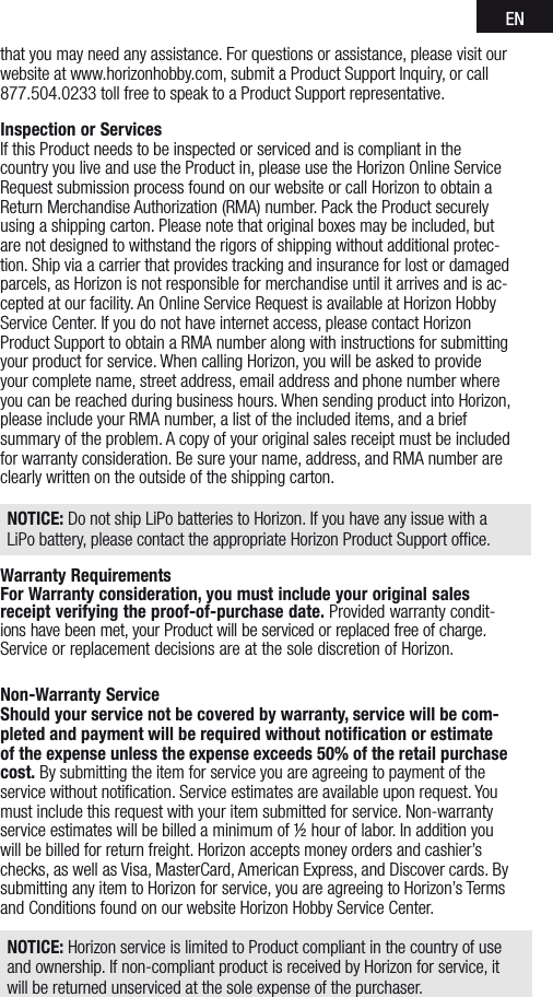 ENthat you may need any assistance. For questions or assistance, please visit our website at www.horizonhobby.com, submit a Product Support Inquiry, or call 877.504.0233 toll free to speak to a Product Support representative. Inspection or ServicesIf this Product needs to be inspected or serviced and is compliant in the country you live and use the Product in, please use the Horizon Online Service Request submission process found on our website or call Horizon to obtain a Return Merchandise Authorization (RMA) number. Pack the Product securely using a shipping carton. Please note that original boxes may be included, but are not designed to withstand the rigors of shipping without additional protec-tion. Ship via a carrier that provides tracking and insurance for lost or damaged parcels, as Horizon is not responsible for merchandise until it arrives and is ac-cepted at our facility. An Online Service Request is available at Horizon Hobby Service Center. If you do not have internet access, please contact Horizon Product Support to obtain a RMA number along with instructions for submitting your product for service. When calling Horizon, you will be asked to provide your complete name, street address, email address and phone number where you can be reached during business hours. When sending product into Horizon, please include your RMA number, a list of the included items, and a brief summary of the problem. A copy of your original sales receipt must be included for warranty consideration. Be sure your name, address, and RMA number are clearly written on the outside of the shipping carton. NOTICE: Do not ship LiPo batteries to Horizon. If you have any issue with a LiPo battery, please contact the appropriate Horizon Product Support ofﬁce.Warranty Requirements For Warranty consideration, you must include your original sales receipt verifying the proof-of-purchase date. Provided warranty condit- ions have been met, your Product will be serviced or replaced free of charge. Service or replacement decisions are at the sole discretion of Horizon.Non-Warranty ServiceShould your service not be covered by warranty, service will be com-pleted and payment will be required without notiﬁcation or estimate of the expense unless the expense exceeds 50% of the retail purchase cost. By submitting the item for service you are agreeing to payment of the service without notiﬁcation. Service estimates are available upon request. You must include this request with your item submitted for service. Non-warranty service estimates will be billed a minimum of ½ hour of labor. In addition you will be billed for return freight. Horizon accepts money orders and cashier’s checks, as well as Visa, MasterCard, American Express, and Discover cards. By submitting any item to Horizon for service, you are agreeing to Horizon’s Terms and Conditions found on our website Horizon Hobby Service Center. NOTICE: Horizon service is limited to Product compliant in the country of use and ownership. If non-compliant product is received by Horizon for service, it will be returned unserviced at the sole expense of the purchaser.  