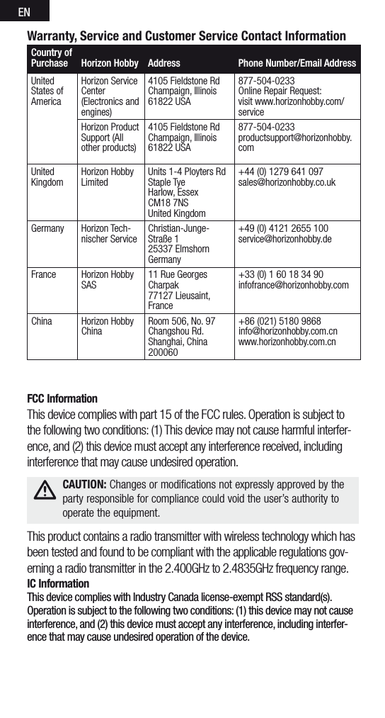 ENWarranty, Service and Customer Service Contact InformationCountry of Purchase Horizon Hobby  Address Phone Number/Email AddressUnited States of AmericaHorizon Service Center(Electronics and engines)4105 Fieldstone RdChampaign, Illinois61822 USA877-504-0233Online Repair Request:visit www.horizonhobby.com/serviceHorizon Product Support (All other products)4105 Fieldstone RdChampaign, Illinois61822 USA877-504-0233productsupport@horizonhobby.comUnited  KingdomHorizon Hobby LimitedUnits 1-4 Ployters Rd Staple TyeHarlow, EssexCM18 7NSUnited Kingdom+44 (0) 1279 641 097sales@horizonhobby.co.ukGermany Horizon Tech-nischer ServiceChristian-Junge-Straße 125337 ElmshornGermany+49 (0) 4121 2655 100service@horizonhobby.deFrance Horizon Hobby SAS11 Rue Georges Charpak 77127 Lieusaint, France+33 (0) 1 60 18 34 90infofrance@horizonhobby.comChina Horizon Hobby ChinaRoom 506, No. 97 Changshou Rd.Shanghai, China 200060+86 (021) 5180 9868 info@horizonhobby.com.cn www.horizonhobby.com.cnFCC InformationThis device complies with part 15 of the FCC rules. Operation is subject to the following two conditions: (1) This device may not cause harmful interfer-ence, and (2) this device must accept any interference received, including interference that may cause undesired operation.This product contains a radio transmitter with wireless technology which has been tested and found to be compliant with the applicable regulations gov-erning a radio transmitter in the 2.400GHz to 2.4835GHz frequency range.IC InformationThis device complies with Industry Canada license-exempt RSS standard(s). Operation is subject to the following two conditions: (1) this device may not cause interference, and (2) this device must accept any interference, including interfer-ence that may cause undesired operation of the device. CAUTION: Changes or modifications not expressly approved by the  party responsible for compliance could void the user’s authority to operate the equipment.