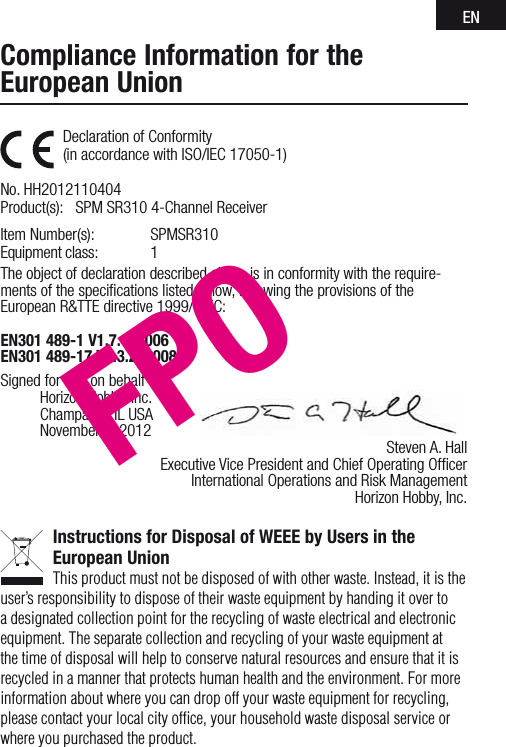 ENDeclaration of Conformity (in accordance with ISO/IEC 17050-1)     No. HH2012110404Product(s):  SPM SR310 4-Channel Receiver Item Number(s):   SPMSR310Equipment class:  1The object of declaration described above is in conformity with the require-ments of the speciﬁcations listed below, following the provisions of the European R&amp;TTE directive 1999/5/EC:EN301 489-1 V1.7.1: 2006 EN301 489-17 V1.3.2: 2008       Signed for and on behalf of:  Horizon Hobby, Inc.  Champaign, IL USA  November 4, 2012  Steven A. Hall  Executive Vice President and Chief Operating Ofﬁcer    International Operations and Risk Management    Horizon Hobby, Inc.Instructions for Disposal of WEEE by Users in the European UnionThis product must not be disposed of with other waste. Instead, it is the user’sresponsibility to dispose of their waste equipment by handing it over to adesignated collection point for the recycling of waste electrical and electronic equipment. The separate collection and recycling of your waste equipment at the time of disposal will help to conserve natural resources and ensure that it is recycled in amanner that protects human health and the environment. For more information about where you can drop off your waste equipment for recycling, please contact your local city ofﬁce, your household waste disposal service or where you purchased the product.Compliance Information for the European UnionFPO