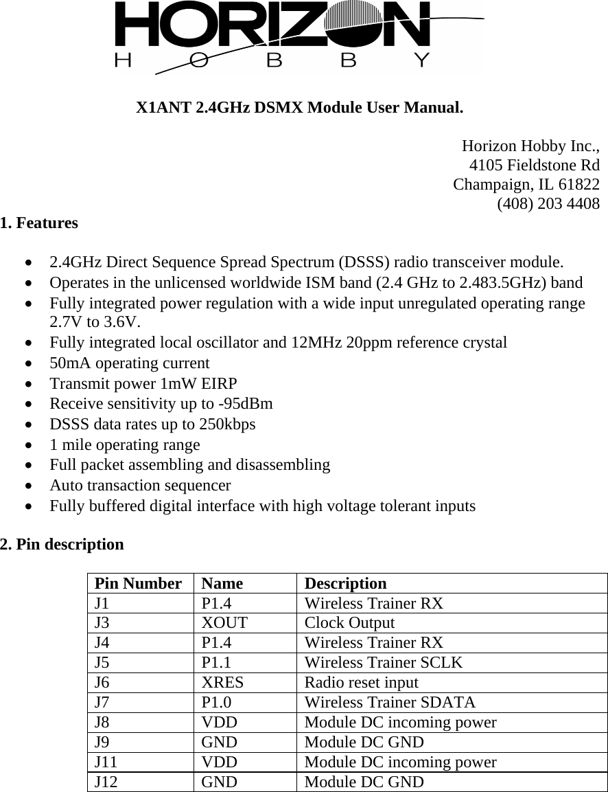   X1ANT 2.4GHz DSMX Module User Manual.  Horizon Hobby Inc., 4105 Fieldstone Rd Champaign, IL 61822 (408) 203 4408 1. Features   2.4GHz Direct Sequence Spread Spectrum (DSSS) radio transceiver module.  Operates in the unlicensed worldwide ISM band (2.4 GHz to 2.483.5GHz) band  Fully integrated power regulation with a wide input unregulated operating range 2.7V to 3.6V.  Fully integrated local oscillator and 12MHz 20ppm reference crystal  50mA operating current  Transmit power 1mW EIRP  Receive sensitivity up to -95dBm  DSSS data rates up to 250kbps  1 mile operating range  Full packet assembling and disassembling  Auto transaction sequencer  Fully buffered digital interface with high voltage tolerant inputs  2. Pin description  Pin Number  Name  Description J1 P1.4 Wireless Trainer RX J3 XOUT Clock Output J4 P1.4 Wireless Trainer RX J5  P1.1  Wireless Trainer SCLK J6 XRES Radio reset input J7  P1.0  Wireless Trainer SDATA J8  VDD  Module DC incoming power J9 GND Module DC GND J11  VDD  Module DC incoming power J12 GND Module DC GND  