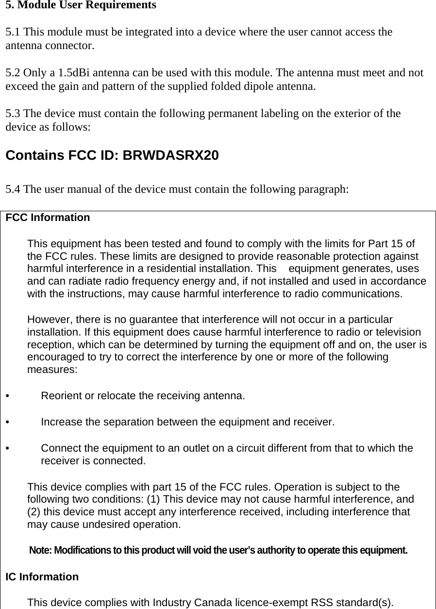  5. Module User Requirements  5.1 This module must be integrated into a device where the user cannot access the antenna connector.  5.2 Only a 1.5dBi antenna can be used with this module. The antenna must meet and not exceed the gain and pattern of the supplied folded dipole antenna.  5.3 The device must contain the following permanent labeling on the exterior of the device as follows:   Contains FCC ID: BRWDASRX20  5.4 The user manual of the device must contain the following paragraph:  FCC Information This equipment has been tested and found to comply with the limits for Part 15 of the FCC rules. These limits are designed to provide reasonable protection against harmful interference in a residential installation. This  equipment generates, uses and can radiate radio frequency energy and, if not installed and used in accordance with the instructions, may cause harmful interference to radio communications. However, there is no guarantee that interference will not occur in a particular installation. If this equipment does cause harmful interference to radio or television reception, which can be determined by turning the equipment off and on, the user is encouraged to try to correct the interference by one or more of the following  measures: •   Reorient or relocate the receiving antenna. •   Increase the separation between the equipment and receiver. •   Connect the equipment to an outlet on a circuit different from that to which the  receiver is connected. This device complies with part 15 of the FCC rules. Operation is subject to the following two conditions: (1) This device may not cause harmful interference, and (2) this device must accept any interference received, including interference that may cause undesired operation.  Note: Modifications to this product will void the user’s authority to operate this equipment. IC Information This device complies with Industry Canada licence-exempt RSS standard(s). 