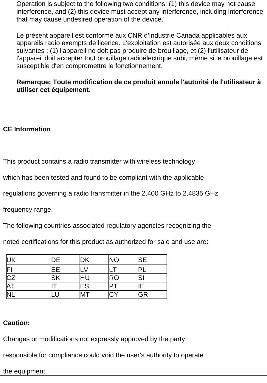 Operation is subject to the following two conditions: (1) this device may not cause interference, and (2) this device must accept any interference, including interference that may cause undesired operation of the device.&quot; Le présent appareil est conforme aux CNR d&apos;Industrie Canada applicables aux appareils radio exempts de licence. L&apos;exploitation est autorisée aux deux conditions suivantes : (1) l&apos;appareil ne doit pas produire de brouillage, et (2) l&apos;utilisateur de l&apos;appareil doit accepter tout brouillage radioélectrique subi, même si le brouillage est susceptible d&apos;en compromettre le fonctionnement. Remarque: Toute modification de ce produit annule l&apos;autorité de l&apos;utilisateur à utiliser cet équipement.   CE Information   This product contains a radio transmitter with wireless technology which has been tested and found to be compliant with the applicable regulations governing a radio transmitter in the 2.400 GHz to 2.4835 GHz frequency range. The following countries associated regulatory agencies recognizing the noted certifications for this product as authorized for sale and use are: UK DE DK NO SE FI EE LV LT PL CZ SK HU RO SI AT IT ES PT IE NL LU MT CY GR  Caution: Changes or modifications not expressly approved by the party responsible for compliance could void the user’s authority to operate the equipment.   