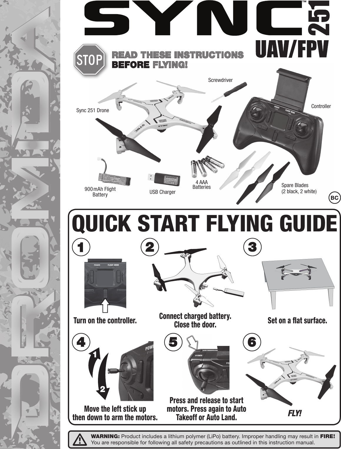 ™Sync 251 Drone ControllerScrewdriverUSB ChargerSpare Blades(2 black, 2 white)900mAh Flight Battery4 AAA BatteriesREAD THESE INSTRUCTIONSBEFORE FLYING!Press and release to startmotors. Press again to AutoTakeoff or Auto Land.12F LY!Turn on the controller. Set on a ﬂat surface.Move the left stick upthen down to arm the motors.Connect charged battery.Close the door.QUICK START FLYING GUIDEWARNING: Product includes a lithium polymer (LiPo) battery. Improper handling may result in FIRE!You are responsible for following all safety precautions as outlined in this instruction manual.