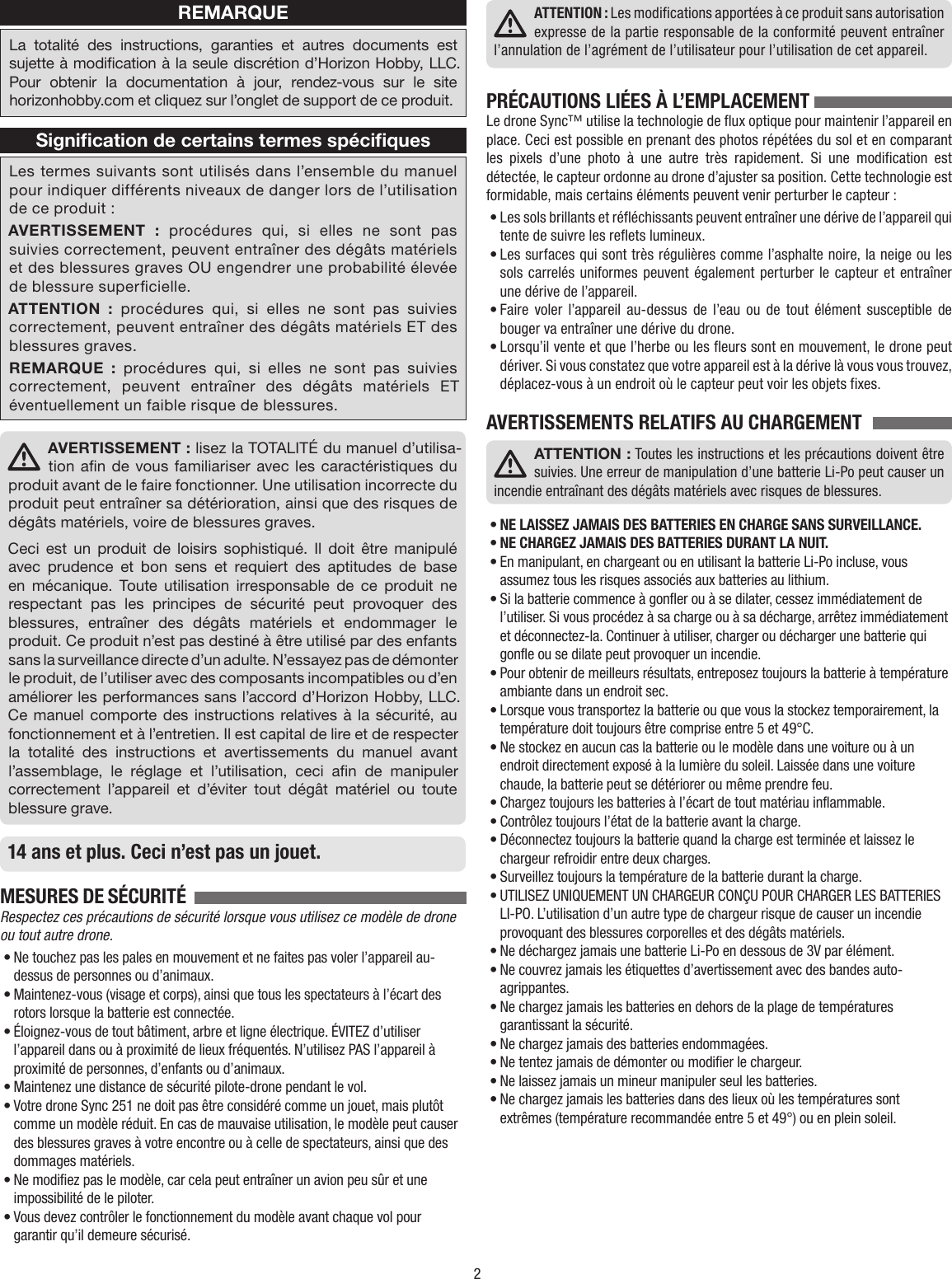 2REMARQUELa totalité des instructions, garanties et autres documents est sujette à modication à la seule discrétion d’Horizon Hobby, LLC. Pour obtenir la documentation à jour, rendez-vous sur le site horizonhobby.com et cliquez sur l’onglet de support de ce produit.Signiﬁcation de certains termes spéciﬁquesLes termes suivants sont utilisés dans l’ensemble du manuel pour indiquer différents niveaux de danger lors de l’utilisation de ce produit:AVERTISSEMENT : procédures qui, si elles ne sont pas suivies correctement, peuvent entraîner des dégâts matériels et des blessures graves OU engendrer une probabilité élevée de blessure supercielle. ATTENTION : procédures qui, si elles ne sont pas suivies correctement, peuvent entraîner des dégâts matériels ET des blessures graves.REMARQUE : procédures qui, si elles ne sont pas suivies correctement, peuvent entraîner des dégâts matériels ET éventuellement un faible risque de blessures.AVERTISSEMENT: lisez la TOTALITÉ du manuel d’utilisa-tion an de vous familiariser avec les caractéristiques du produit avant de le faire fonctionner. Une utilisation incorrecte du produit peut entraîner sa détérioration, ainsi que des risques de dégâts matériels, voire de blessures graves. Ceci est un produit de loisirs sophistiqué. Il doit être manipulé avec prudence et bon sens et requiert des aptitudes de base en mécanique. Toute utilisation irresponsable de ce produit ne respectant pas les principes de sécurité peut provoquer des blessures, entraîner des dégâts matériels et endommager le produit. Ce produit n’est pas destiné à être utilisé par des enfants sans la surveillance directe d’un adulte. N’essayez pas de démonter le produit, de l’utiliser avec des composants incompatibles ou d’en améliorer les performances sans l’accord d’Horizon Hobby, LLC. Ce manuel comporte des instructions relatives à la sécurité, au fonctionnement et à l’entretien. Il est capital de lire et de respecter la totalité des instructions et avertissements du manuel avant l’assemblage, le réglage et l’utilisation, ceci an de manipuler correctement l’appareil et d’éviter tout dégât matériel ou toute blessure grave.14 ans et plus. Ceci n’est pas un jouet.MESURES DE SÉCURITÉ  Respectez ces précautions de sécurité lorsque vous utilisez ce modèle de drone ou tout autre drone.• Ne touchez pas les pales en mouvement et ne faites pas voler l’appareil au-dessus de personnes ou d’animaux.• Maintenez-vous (visage et corps), ainsi que tous les spectateurs à l’écart des rotors lorsque la batterie est connectée.• Éloignez-vous de tout bâtiment, arbre et ligne électrique. ÉVITEZ d’utiliser l’appareil dans ou à proximité de lieux fréquentés. N’utilisez PAS l’appareil à proximité de personnes, d’enfants ou d’animaux.• Maintenez une distance de sécurité pilote-drone pendant le vol.• Votre drone Sync 251 ne doit pas être considéré comme un jouet, mais plutôt comme un modèle réduit. En cas de mauvaise utilisation, le modèle peut causer des blessures graves à votre encontre ou à celle de spectateurs, ainsi que des dommages matériels.• Ne modifiez pas le modèle, car cela peut entraîner un avion peu sûr et une impossibilité de le piloter.• Vous devez contrôler le fonctionnement du modèle avant chaque vol pour garantir qu’il demeure sécurisé.ATTENTION : Les modifications apportées à ce produit sans autorisation expresse de la partie responsable de la conformité peuvent entraîner l’annulation de l’agrément de l’utilisateur pour l’utilisation de cet appareil.PRÉCAUTIONS LIÉES À L’EMPLACEMENT Le drone Sync™ utilise la technologie de flux optique pour maintenir l’appareil en place. Ceci est possible en prenant des photos répétées du sol et en comparant les pixels d’une photo à une autre très rapidement. Si une modification est détectée, le capteur ordonne au drone d’ajuster sa position. Cette technologie est formidable, mais certains éléments peuvent venir perturber le capteur :• Les sols brillants et réfléchissants peuvent entraîner une dérive de l’appareil qui tente de suivre les reflets lumineux.• Les surfaces qui sont très régulières comme l’asphalte noire, la neige ou les sols carrelés uniformes peuvent également perturber le capteur et entraîner une dérive de l’appareil.• Faire voler l’appareil au-dessus de l’eau ou de tout élément susceptible de bouger va entraîner une dérive du drone.• Lorsqu’il vente et que l’herbe ou les fleurs sont en mouvement, le drone peut dériver. Si vous constatez que votre appareil est à la dérive là vous vous trouvez, déplacez-vous à un endroit où le capteur peut voir les objets fixes.AVERTISSEMENTS RELATIFS AU CHARGEMENTATTENTION : Toutes les instructions et les précautions doivent être suivies. Une erreur de manipulation d’une batterie Li-Po peut causer un incendie entraînant des dégâts matériels avec risques de blessures.• NE LAISSEZ JAMAIS DES BATTERIES EN CHARGE SANS SURVEILLANCE.• NE CHARGEZ JAMAIS DES BATTERIES DURANT LA NUIT.• En manipulant, en chargeant ou en utilisant la batterie Li-Po incluse, vous assumez tous les risques associés aux batteries au lithium.• Si la batterie commence à gonfler ou à se dilater, cessez immédiatement de l’utiliser. Si vous procédez à sa charge ou à sa décharge, arrêtez immédiatement et déconnectez-la. Continuer à utiliser, charger ou décharger une batterie qui gonfle ou se dilate peut provoquer un incendie.• Pour obtenir de meilleurs résultats, entreposez toujours la batterie à température ambiante dans un endroit sec.• Lorsque vous transportez la batterie ou que vous la stockez temporairement, la température doit toujours être comprise entre 5 et 49°C.• Ne stockez en aucun cas la batterie ou le modèle dans une voiture ou à un endroit directement exposé à la lumière du soleil. Laissée dans une voiture chaude, la batterie peut se détériorer ou même prendre feu.• Chargez toujours les batteries à l’écart de tout matériau inflammable.• Contrôlez toujours l’état de la batterie avant la charge.• Déconnectez toujours la batterie quand la charge est terminée et laissez le chargeur refroidir entre deux charges.• Surveillez toujours la température de la batterie durant la charge.• UTILISEZ UNIQUEMENT UN CHARGEUR CONÇU POUR CHARGER LES BATTERIES LI-PO. L’utilisation d’un autre type de chargeur risque de causer un incendie provoquant des blessures corporelles et des dégâts matériels.• Ne déchargez jamais une batterie Li-Po en dessous de 3V par élément.• Ne couvrez jamais les étiquettes d’avertissement avec des bandes auto-agrippantes.• Ne chargez jamais les batteries en dehors de la plage de températures garantissant la sécurité.• Ne chargez jamais des batteries endommagées.• Ne tentez jamais de démonter ou modifier le chargeur.• Ne laissez jamais un mineur manipuler seul les batteries.• Ne chargez jamais les batteries dans des lieux où les températures sont extrêmes (température recommandée entre 5 et 49°) ou en plein soleil.