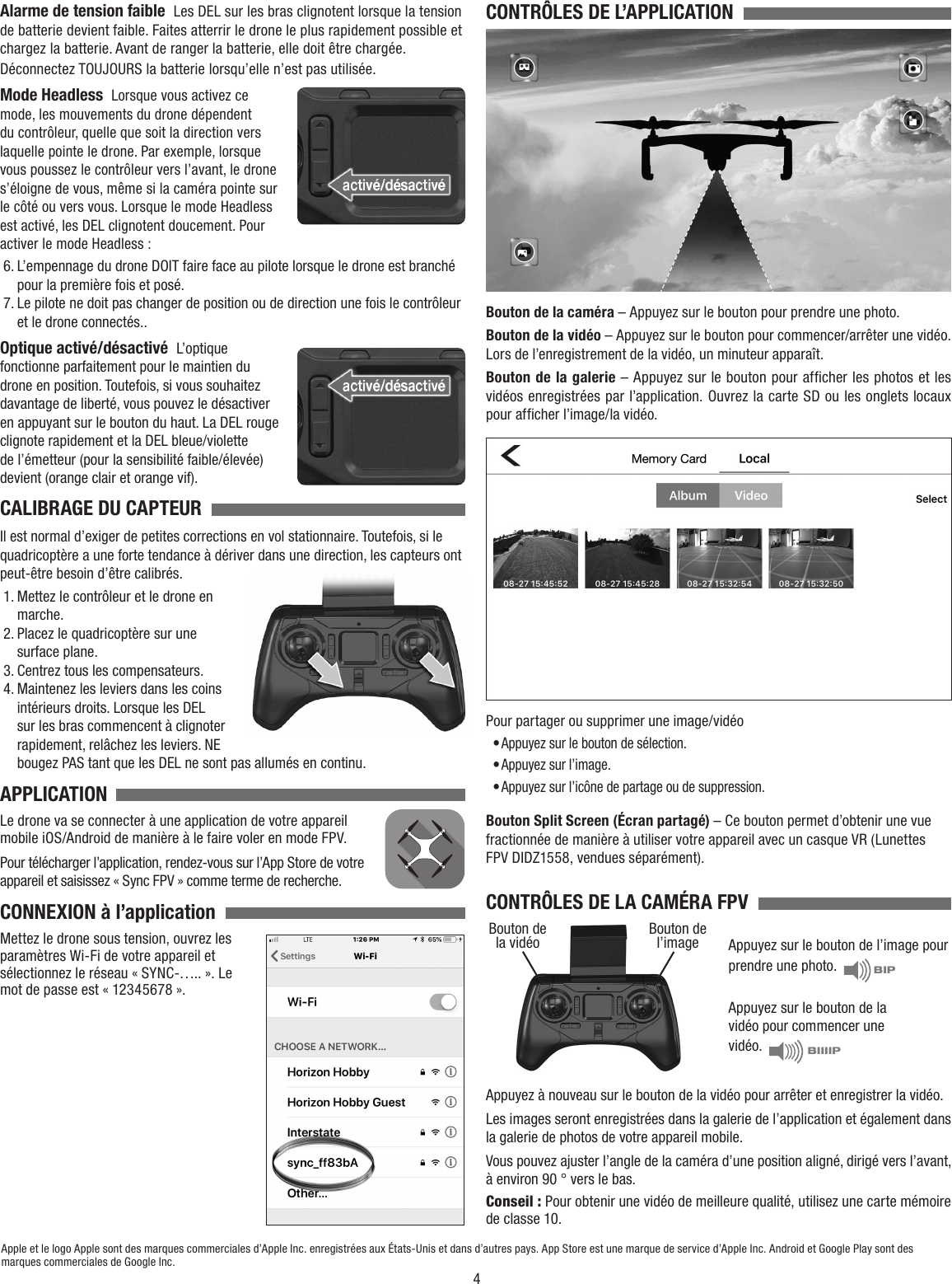 4Alarme de tension faible  Les DEL sur les bras clignotent lorsque la tension de batterie devient faible. Faites atterrir le drone le plus rapidement possible et chargez la batterie. Avant de ranger la batterie, elle doit être chargée. Déconnectez TOUJOURS la batterie lorsqu’elle n’est pas utilisée.Mode Headless  Lorsque vous activez ce mode, les mouvements du drone dépendent du contrôleur, quelle que soit la direction vers laquelle pointe le drone. Par exemple, lorsque vous poussez le contrôleur vers l’avant, le drone s’éloigne de vous, même si la caméra pointe sur le côté ou vers vous. Lorsque le mode Headless est activé, les DEL clignotent doucement. Pour activer le mode Headless :6. L’empennage du drone DOIT faire face au pilote lorsque le drone est branché pour la première fois et posé.7. Le pilote ne doit pas changer de position ou de direction une fois le contrôleur et le drone connectés..Optique activé/désactivé  L’optique fonctionne parfaitement pour le maintien du drone en position. Toutefois, si vous souhaitez davantage de liberté, vous pouvez le désactiver en appuyant sur le bouton du haut. La DEL rouge clignote rapidement et la DEL bleue/violette de l’émetteur (pour la sensibilité faible/élevée) devient (orange clair et orange vif).CALIBRAGE DU CAPTEUR  Il est normal d’exiger de petites corrections en vol stationnaire. Toutefois, si le quadricoptère a une forte tendance à dériver dans une direction, les capteurs ont peut-être besoin d’être calibrés.1. Mettez le contrôleur et le drone en marche.2. Placez le quadricoptère sur une surface plane.3. Centrez tous les compensateurs.4. Maintenez les leviers dans les coins intérieurs droits. Lorsque les DEL sur les bras commencent à clignoter rapidement, relâchez les leviers. NE bougez PAS tant que les DEL ne sont pas allumés en continu.APPLICATIONLe drone va se connecter à une application de votre appareil mobile iOS/Android de manière à le faire voler en mode FPV.Pour télécharger l’application, rendez-vous sur l’App Store de votre appareil et saisissez « Sync FPV » comme terme de recherche.CONNEXION à l’application  Mettez le drone sous tension, ouvrez les paramètres Wi-Fi de votre appareil et sélectionnez le réseau « SYNC-….. ». Le mot de passe est « 12345678 ».Apple et le logo Apple sont des marques commerciales d’Apple Inc. enregistrées aux États-Unis et dans d’autres pays. App Store est une marque de service d’Apple Inc. Android et Google Play sont des marques commerciales de Google Inc.CONTRÔLES DE L’APPLICATION  Bouton de la caméra – Appuyez sur le bouton pour prendre une photo.Bouton de la vidéo – Appuyez sur le bouton pour commencer/arrêter une vidéo. Lors de l’enregistrement de la vidéo, un minuteur apparaît.Bouton de la galerie – Appuyez sur le bouton pour afficher les photos et les vidéos enregistrées par l’application. Ouvrez la carte SD ou les onglets locaux pour afficher l’image/la vidéo.Pour partager ou supprimer une image/vidéo• Appuyez sur le bouton de sélection.• Appuyez sur l’image.• Appuyez sur l’icône de partage ou de suppression.Bouton Split Screen (Écran partagé) – Ce bouton permet d’obtenir une vue fractionnée de manière à utiliser votre appareil avec un casque VR (Lunettes FPV DIDZ1558, vendues séparément).CONTRÔLES DE LA CAMÉRA FPV  Appuyez sur le bouton de l’image pour prendre une photo.   BIPAppuyez sur le bouton de la vidéo pour commencer une vidéo.   BIIIIPAppuyez à nouveau sur le bouton de la vidéo pour arrêter et enregistrer la vidéo. Les images seront enregistrées dans la galerie de l’application et également dans la galerie de photos de votre appareil mobile.Vous pouvez ajuster l’angle de la caméra d’une position aligné, dirigé vers l’avant, à environ 90 ° vers le bas.Conseil : Pour obtenir une vidéo de meilleure qualité, utilisez une carte mémoire de classe 10.Bouton de la vidéo Bouton de l’image