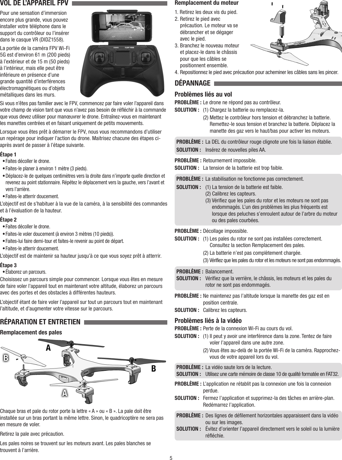 5VOL DE L’APPAREIL FPV  Pour une sensation d’immersion encore plus grande, vous pouvez installer votre téléphone dans le support du contrôleur ou l’insérer dans le casque VR (DIDZ1558).La portée de la caméra FPV Wi-Fi 5G est d’environ 61 m (200 pieds) à l’extérieur et de 15 m (50 pieds) à l’intérieur, mais elle peut être inférieure en présence d’une grande quantité d’interférences électromagnétiques ou d’objets métalliques dans les murs.Si vous n’êtes pas familier avec le FPV, commencez par faire voler l’appareil dans votre champ de vision tant que vous n’avez pas besoin de réfléchir à la commande que vous devez utiliser pour manœuvrer le drone. Entraînez-vous en maintenant les manettes centrées et en faisant uniquement de petits mouvements.Lorsque vous êtes prêt à démarrer le FPV, nous vous recommandons d’utiliser un repérage pour indiquer l’action du drone. Maitrisez chacune des étapes ci-après avant de passer à l’étape suivante.Étape 1• Faites décoller le drone.• Faites-le planer à environ 1 mètre (3 pieds).• Déplacez-le de quelques centimètres vers la droite dans n’importe quelle direction et revenez au point stationnaire. Répétez le déplacement vers la gauche, vers l’avant et vers l’arrière.• Faites-le atterrir doucement.L’objectif est de s’habituer à la vue de la caméra, à la sensibilité des commandes et à l’évaluation de la hauteur.Étape 2• Faites décoller le drone.• Faites-le voler doucement (à environ 3 mètres (10 pieds)).• Faites-lui faire demi-tour et faites-le revenir au point de départ.• Faites-le atterrir doucement.L’objectif est de maintenir sa hauteur jusqu’à ce que vous soyez prêt à atterrir.Étape 3• Élaborez un parcours.Choisissez un parcours simple pour commencer. Lorsque vous êtes en mesure de faire voler l’appareil tout en maintenant votre altitude, élaborez un parcours avec des portes et des obstacles à différentes hauteurs.L’objectif étant de faire voler l’appareil sur tout un parcours tout en maintenant l’altitude, et d’augmenter votre vitesse sur le parcours.RÉPARATION ET ENTRETIEN  Remplacement des palesChaque bras et pale du rotor porte la lettre « A » ou « B ». La pale doit être installée sur un bras portant la même lettre. Sinon, le quadricoptère ne sera pas en mesure de voler.Retirez la pale avec précaution.Les pales noires se trouvent sur les moteurs avant. Les pales blanches se trouvent à l’arrière.Remplacement du moteur1.  Retirez les deux vis du pied.2.  Retirez le pied avec précaution. Le moteur va se débrancher et se dégager avec le pied.3.  Branchez le nouveau moteur et placez-le dans le châssis pour que les câbles se positionnent ensemble.4.  Repositionnez le pied avec précaution pour acheminer les câbles sans les pincer.DÉPANNAGE  Problèmes liés au volPROBLÈME : Le drone ne répond pas au contrôleur.SOLUTION :   (1) Chargez la batterie ou remplacez-la.  (2)  Mettez le contrôleur hors tension et débranchez la batterie. Remettez-le sous tension et branchez la batterie. Déplacez la manette des gaz vers le haut/bas pour activer les moteurs.PROBLÈME :   La DEL du contrôleur rouge clignote une fois la liaison établie.SOLUTION :  Insérez de nouvelles piles AA.PROBLÈME :   Retournement  impossible.SOLUTION :   La tension de la batterie est trop faible.PROBLÈME :   La stabilisation ne fonctionne pas correctement.SOLUTION :   (1) La tension de la batterie est faible.  (2) Calibrez les capteurs.  (3)  Vérifiez que les pales du rotor et les moteurs ne sont pas endommagés. L’un des problèmes les plus fréquents est lorsque des peluches s’enroulent autour de l’arbre du moteur ou des pales courbées.PROBLÈME :   Décollage  impossible.SOLUTION :  (1)  Les pales du rotor ne sont pas installées correctement. Consultez la section Remplacement des pales.  (2) La batterie n’est pas complètement chargée.  (3)  Vérifiez que les pales du rotor et les moteurs ne sont pas endommagés.PROBLÈME :   Balancement.SOLUTION :   Vérifiez que la verrière, le châssis, les moteurs et les pales du rotor ne sont pas endommagés.PROBLÈME :  Ne maintenez pas l’altitude lorsque la manette des gaz est en position centrale.SOLUTION :   Calibrez les capteurs. Problèmes liés à la vidéoPROBLÈME :  Perte de la connexion Wi-Fi au cours du vol.SOLUTION :  (1)  Il peut y avoir une interférence dans la zone. Tentez de faire voler l’appareil dans une autre zone.  (2)  Vous êtes au-delà de la portée Wi-Fi de la caméra. Rapprochez-vous de votre appareil lors du vol.PROBLÈME :  La vidéo saute lors de la lecture.SOLUTION :   Utilisez une carte mémoire de classe 10 de qualité formatée en FAT32.PROBLÈME :  L’application ne rétablit pas la connexion une fois la connexion perdue.SOLUTION :   Fermez l’application et supprimez-la des tâches en arrière-plan. Redémarrez l’application.PROBLÈME :   Des lignes de défilement horizontales apparaissent dans la vidéo ou sur les images.SOLUTION :   Évitez d’orienter l’appareil directement vers le soleil ou la lumière réfléchie.