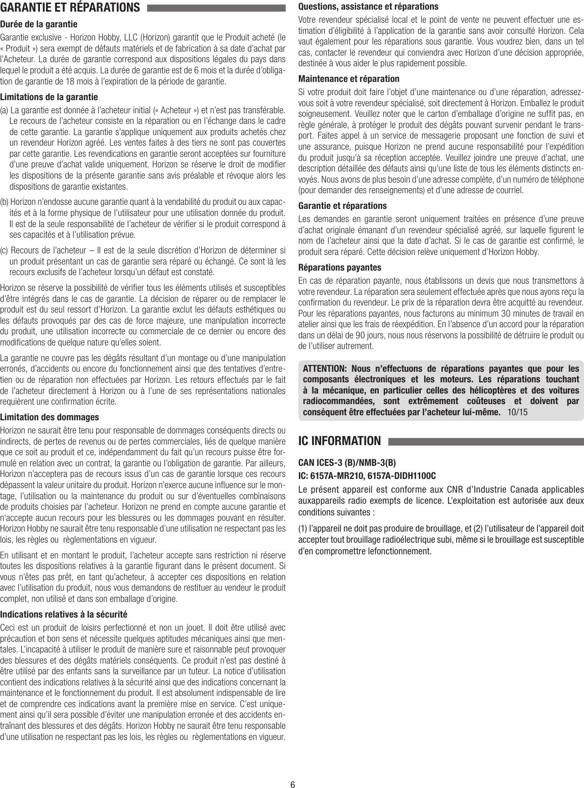 6GARANTIE ET RÉPARATIONS Durée de la garantieGarantie exclusive - Horizon Hobby, LLC (Horizon) garantit que le Produit acheté (le « Produit ») sera exempt de défauts matériels et de fabrication à sa date d’achat par l’Acheteur. La durée de garantie correspond aux dispositions légales du pays dans lequel le produit aété acquis. La durée de garantie est de 6 mois et la durée d’obliga-tion de garantie de 18 mois à l’expiration de la période de garantie.Limitations de la garantie(a) La garantie est donnée à l’acheteur initial (« Acheteur ») et n’est pas transférable. Le recours de l’acheteur consiste en la réparation ou en l’échange dans le cadre de cette garantie. La garantie s’applique uniquement aux produits achetés chez un revendeur Horizon agréé. Les ventes faites à des tiers ne sont pas couvertes par cette garantie. Les revendications en garantie seront acceptées sur fourniture d’une preuve d’achat valide uniquement. Horizon se réserve le droit de modier les dispositions de la présente garantie sans avis préalable et révoque alors les dispositions de garantie existantes.(b) Horizon n’endosse aucune garantie quant à la vendabilité du produit ou aux capac-ités et à la forme physique de l’utilisateur pour une utilisation donnée du produit. Il est de la seule responsabilité de l’acheteur de vérier si le produit correspond à ses capacités et à l’utilisation prévue.(c) Recours de l’acheteur – Il est de la seule discrétion d’Horizon de déterminer si un produit présentant un cas de garantie sera réparé ou échangé. Ce sont là les recours exclusifs de l’acheteur lorsqu’un défaut est constaté.Horizon se réserve la possibilité de vérier tous les éléments utilisés et susceptibles d’être intégrés dans le cas de garantie. La décision de réparer ou de remplacer le produit est du seul ressort d’Horizon. La garantie exclut les défauts esthétiques ou les défauts provoqués par des cas de force majeure, une manipulation incorrecte du produit, une utilisation incorrecte ou commerciale de ce dernier ou encore des modications de quelque nature qu’elles soient.La garantie ne couvre pas les dégâts résultant d’un montage ou d’une manipulation erronés, d’accidents ou encore du fonctionnement ainsi que des tentatives d’entre-tien ou de réparation non effectuées par Horizon. Les retours effectués par le fait de l’acheteur directement à Horizon ou à l’une de ses représentations nationales requièrent une conrmation écrite.Limitation des dommagesHorizon ne saurait être tenu pour responsable de dommages conséquents directs ou indirects, de pertes de revenus ou de pertes commerciales, liés de quelque manière que ce soit au produit et ce, indépendamment du fait qu’un recours puisse être for-mulé en relation avec un contrat, la garantie ou l’obligation de garantie. Par ailleurs, Horizon n’acceptera pas de recours issus d’un cas de garantie lorsque ces recours dépassent la valeur unitaire du produit. Horizon n’exerce aucune inuence sur le mon-tage, l’utilisation ou la maintenance du produit ou sur d’éventuelles combinaisons de produits choisies par l’acheteur. Horizon ne prend en compte aucune garantie et n‘accepte aucun recours pour les blessures ou les dommages pouvant en résulter. Horizon Hobby ne saurait être tenu responsable d’une utilisation ne respectant pas les lois, les règles ou règlementations en vigueur.En utilisant et en montant le produit, l’acheteur accepte sans restriction ni réserve toutes les dispositions relatives à la garantie gurant dans le présent document. Si vous n’êtes pas prêt, en tant qu’acheteur, à accepter ces dispositions en relation avec l’utilisation du produit, nous vous demandons de restituer au vendeur le produit complet, non utilisé et dans son emballage d’origine.Indications relatives à la sécuritéCeci est un produit de loisirs perfectionné et non un jouet. Il doit être utilisé avec précaution et bon sens et nécessite quelques aptitudes mécaniques ainsi que men-tales. L’incapacité à utiliser le produit de manière sure et raisonnable peut provoquer des blessures et des dégâts matériels conséquents. Ce produit n’est pas destiné à être utilisé par des enfants sans la surveillance par un tuteur. La notice d’utilisation contient des indications relatives à la sécurité ainsi que des indications concernant la maintenance et le fonctionnement du produit. Il est absolument indispensable de lire et de comprendre ces indications avant la première mise en service. C’est unique-ment ainsi qu’il sera possible d’éviter une manipulation erronée et des accidents en-traînant des blessures et des dégâts. Horizon Hobby ne saurait être tenu responsable d’une utilisation ne respectant pas les lois, les règles ou règlementations en vigueur.Questions, assistance et réparationsVotre revendeur spécialisé local et le point de vente ne peuvent effectuer une es-timation d’éligibilité à l’application de la garantie sans avoir consulté Horizon. Cela vaut également pour les réparations sous garantie. Vous voudrez bien, dans un tel cas, contacter le revendeur qui conviendra avec Horizon d’une décision appropriée, destinée à vous aider le plus rapidement possible.Maintenance et réparationSi votre produit doit faire l’objet d’une maintenance ou d’une réparation, adressez-vous soit à votre revendeur spécialisé, soit directement à Horizon. Emballez le produit soigneusement. Veuillez noter que le carton d’emballage d’origine ne suft pas, en règle générale, à protéger le produit des dégâts pouvant survenir pendant le trans-port. Faites appel à un service de messagerie proposant une fonction de suivi et une assurance, puisque Horizon ne prend aucune responsabilité pour l’expédition du produit jusqu’à sa réception acceptée. Veuillez joindre une preuve d’achat, une description détaillée des défauts ainsi qu’une liste de tous les éléments distincts en-voyés. Nous avons de plus besoin d’une adresse complète, d’un numéro de téléphone (pour demander des renseignements) et d’une adresse de courriel.Garantie et réparationsLes demandes en garantie seront uniquement traitées en présence d’une preuve d’achat originale émanant d’un revendeur spécialisé agréé, sur laquelle gurent le nom de l’acheteur ainsi que la date d’achat. Si le cas de garantie est conrmé, le produit sera réparé. Cette décision relève uniquement d’Horizon Hobby. Réparations payantesEn cas de réparation payante, nous établissons un devis que nous transmettons à votre revendeur. La réparation sera seulement effectuée après que nous ayons reçu la conrmation du revendeur. Le prix de la réparation devra être acquitté au revendeur. Pour les réparations payantes, nous facturons au minimum 30 minutes de travail en atelier ainsi que les frais de réexpédition. En l’absence d’un accord pour la réparation dans un délai de 90 jours, nous nous réservons la possibilité de détruire le produit ou de l’utiliser autrement.ATTENTION: Nous n’effectuons de réparations payantes que pour les composants électroniques et les moteurs. Les réparations touchant à la mécanique, en particulier celles des hélicoptères et des voitures radiocommandées, sont extrêmement coûteuses et doivent par conséquent être effectuées par l’acheteur lui-même.   10/15IC INFORMATIONCAN ICES-3 (B)/NMB-3(B)IC: 6157A-MR210, 6157A-DIDH1100CLe présent appareil est conforme aux CNR d’Industrie Canada applicables auxappareils radio exempts de licence. L’exploitation est autorisée aux deux  conditions suivantes :(1) l’appareil ne doit pas produire de brouillage, et (2) l’utilisateur de l’appareil doit accepter tout brouillage radioélectrique subi, même si le brouillage est susceptible d’en compromettre lefonctionnement.