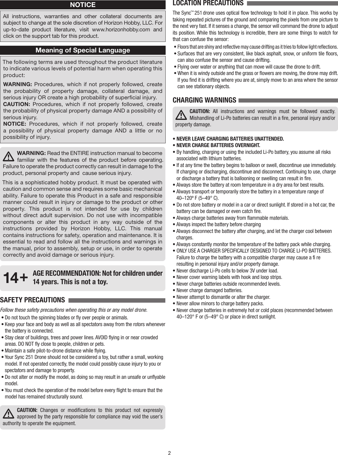 2NOTICEAll instructions, warranties and other collateral documents are subject to change at the sole discretion of Horizon Hobby, LLC. For up-to-date product literature, visit www.horizonhobby.com and click on the support tab for this product.Meaning of Special LanguageThe following terms are used throughout the product literature to indicate various levels of potential harm when operating this product:WARNING: Procedures, which if not properly followed, create the probability of property damage, collateral damage, and serious injury OR create a high probability of supercial injury.CAUTION: Procedures, which if not properly followed, create the probability of physical property damage AND a possibility of serious injury.NOTICE: Procedures, which if not properly followed, create a possibility of physical property damage AND a little or no possibility of injury.WARNING: Read the ENTIRE instruction manual to become familiar with the features of the product before operating. Failure to operate the product correctly can result in damage to the product, personal property and  cause serious injury.This is a sophisticated hobby product. It must be operated with caution and common sense and requires some basic mechanical ability. Failure to operate this Product in a safe and responsible manner could result in injury or damage to the product or other property. This product is not intended for use by children without direct adult supervision. Do not use with incompatible components or alter this product in any way outside of the instructions provided by Horizon Hobby, LLC. This manual contains instructions for safety, operation and maintenance. It is essential to read and follow all the instructions and warnings in the manual, prior to assembly, setup or use, in order to operate correctly and avoid damage or serious injury.14+  AGE RECOMMENDATION: Not for children under 14 years. This is not a toy.SAFETY PRECAUTIONS  Follow these safety precautions when operating this or any model drone.• Do not touch the spinning blades or fly over people or animals.• Keep your face and body as well as all spectators away from the rotors whenever the battery is connected.• Stay clear of buildings, trees and power lines. AVOID flying in or near crowded areas. DO NOT fly close to people, children or pets.• Maintain a safe pilot-to-drone distance while flying.• Your Sync 251 Drone should not be considered a toy, but rather a small, working model. If not operated correctly, the model could possibly cause injury to you or spectators and damage to property.• Do not alter or modify the model, as doing so may result in an unsafe or unflyable model.• You must check the operation of the model before every flight to ensure that the model has remained structurally sound.CAUTION: Changes or modifications to this product not expressly approved by the party responsible for compliance may void the user’s authority to operate the equipment.LOCATION PRECAUTIONS  The Sync™ 251 drone uses optical flow technology to hold it in place. This works by taking repeated pictures of the ground and comparing the pixels from one picture to the next very fast. If it senses a change, the sensor will command the drone to adjust its position. While this technology is incredible, there are some things to watch for that can confuse the sensor:• Floors that are shiny and reflective may cause drifting as it tries to follow light reflections.• Surfaces that are very consistent, like black asphalt, snow, or uniform tile floors, can also confuse the sensor and cause drifting.• Flying over water or anything that can move will cause the drone to drift.• When it is windy outside and the grass or flowers are moving, the drone may drift. If you find it is drifting where you are at, simply move to an area where the sensor can see stationary objects.CHARGING WARNINGSCAUTION: All instructions and warnings must be followed exactly. Mishandling of Li-Po batteries can result in a fire, personal injury and/or property damage.• NEVER LEAVE CHARGING BATTERIES UNATTENDED.• NEVER CHARGE BATTERIES OVERNIGHT.•  By handling, charging or using the included Li-Po battery, you assume all risks associated with lithium batteries.•  If at any time the battery begins to balloon or swell, discontinue use immediately. If charging or discharging, discontinue and disconnect. Continuing to use, charge or discharge a battery that is ballooning or swelling can result in fire.•  Always store the battery at room temperature in a dry area for best results.•  Always transport or temporarily store the battery in a temperature range of 40–120º F (5–49° C).•  Do not store battery or model in a car or direct sunlight. If stored in a hot car, the battery can be damaged or even catch fire.• Always charge batteries away from flammable materials.• Always inspect the battery before charging•  Always disconnect the battery after charging, and let the charger cool between charges.• Always constantly monitor the temperature of the battery pack while charging.•  ONLY USE A CHARGER SPECIFICALLY DESIGNED TO CHARGE LI-PO BATTERIES. Failure to charge the battery with a compatible charger may cause a fi re resulting in personal injury and/or property damage.• Never discharge Li-Po cells to below 3V under load.• Never cover warning labels with hook and loop strips.• Never charge batteries outside recommended levels.• Never charge damaged batteries.• Never attempt to dismantle or alter the charger.• Never allow minors to charge battery packs.•  Never charge batteries in extremely hot or cold places (recommended between 40–120° F or (5–49° C) or place in direct sunlight.