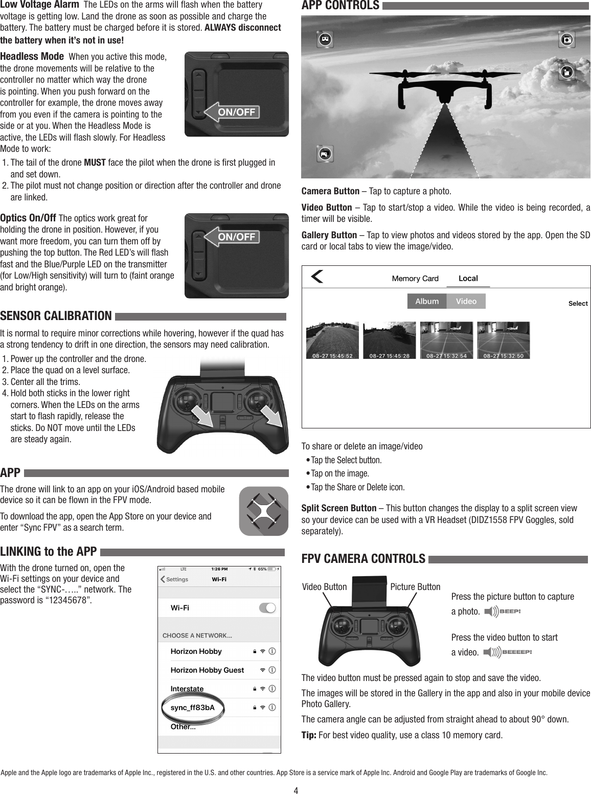 4Low Voltage Alarm  The LEDs on the arms will flash when the battery voltage is getting low. Land the drone as soon as possible and charge the battery. The battery must be charged before it is stored. ALWAYS disconnect the battery when it’s not in use!Headless Mode  When you active this mode, the drone movements will be relative to the controller no matter which way the drone is pointing. When you push forward on the controller for example, the drone moves away from you even if the camera is pointing to the side or at you. When the Headless Mode is active, the LEDs will flash slowly. For Headless Mode to work:1. The tail of the drone MUST face the pilot when the drone is ﬁrst plugged in and set down.2. The pilot must not change position or direction after the controller and drone are linked.Optics On/Off The optics work great for holding the drone in position. However, if you want more freedom, you can turn them off by pushing the top button. The Red LED’s will flash fast and the Blue/Purple LED on the transmitter (for Low/High sensitivity) will turn to (faint orange and bright orange).SENSOR CALIBRATION It is normal to require minor corrections while hovering, however if the quad has a strong tendency to drift in one direction, the sensors may need calibration.1. Power up the controller and the drone.2. Place the quad on a level surface.3. Center all the trims.4. Hold both sticks in the lower right corners. When the LEDs on the arms start to ﬂash rapidly, release the sticks. Do NOT move until the LEDs are steady again.APPThe drone will link to an app on your iOS/Android based mobile device so it can be flown in the FPV mode.To download the app, open the App Store on your device and enter “Sync FPV” as a search term.LINKING to the APP With the drone turned on, open the Wi-Fi settings on your device and select the “SYNC-…..” network. The password is “12345678”.Apple and the Apple logo are trademarks of Apple Inc., registered in the U.S. and other countries. App Store is a service mark of Apple Inc. Android and Google Play are trademarks of Google Inc.APP CONTROLS Camera Button – Tap to capture a photo.Video Button – Tap to start/stop a video. While the video is being recorded, a timer will be visible.Gallery Button – Tap to view photos and videos stored by the app. Open the SD card or local tabs to view the image/video.To share or delete an image/video• Tap the Select button.• Tap on the image.• Tap the Share or Delete icon.Split Screen Button – This button changes the display to a split screen view so your device can be used with a VR Headset (DIDZ1558 FPV Goggles, sold separately).FPV CAMERA CONTROLS Press the picture button to capture a photo.  Press the video button to start a video.  The video button must be pressed again to stop and save the video. The images will be stored in the Gallery in the app and also in your mobile device Photo Gallery.The camera angle can be adjusted from straight ahead to about 90° down.Tip: For best video quality, use a class 10 memory card.Video Button Picture Button