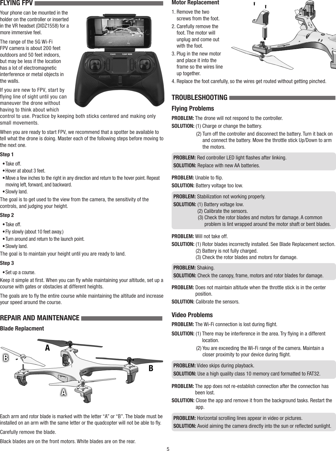 5FLYING FPV Your phone can be mounted in the holder on the controller or inserted in the VR headset (DIDZ1558) for a more immersive feel.The range of the 5G Wi-Fi FPV camera is about 200 feet outdoors and 50 feet indoors, but may be less if the location has a lot of electromagnetic interference or metal objects in the walls.If you are new to FPV, start by flying line of sight until you can maneuver the drone without having to think about which control to use. Practice by keeping both sticks centered and making only small movements.When you are ready to start FPV, we recommend that a spotter be available to tell what the drone is doing. Master each of the following steps before moving to the next one.Step 1• Take off.• Hover at about 3 feet.• Move a few inches to the right in any direction and return to the hover point. Repeat moving left, forward, and backward.• Slowly land.The goal is to get used to the view from the camera, the sensitivity of the controls, and judging your height.Step 2• Take off.• Fly slowly (about 10 feet away.)• Turn around and return to the launch point.• Slowly land.The goal is to maintain your height until you are ready to land.Step 3• Set up a course.Keep it simple at first. When you can fly while maintaining your altitude, set up a course with gates or obstacles at different heights.The goals are to fly the entire course while maintaining the altitude and increase your speed around the course.REPAIR AND MAINTENANCE Blade ReplacmentEach arm and rotor blade is marked with the letter “A” or “B”. The blade must be installed on an arm with the same letter or the quadcopter will not be able to fly.Carefully remove the blade.Black blades are on the front motors. White blades are on the rear.Motor Replacement1.   Remove the two screws from the foot.2.   Carefully remove the foot. The motor will unplug and come out with the foot. 3.  Plug in the new motor and place it into the frame so the wires line up together.4.   Replace the foot carefully, so the wires get routed without getting pinched.TROUBLESHOOTING Flying ProblemsPROBLEM: The drone will not respond to the controller.SOLUTION:  (1) Charge or change the battery.(2)  Turn off the controller and disconnect the battery. Turn it back on and connect the battery. Move the throttle stick Up/Down to arm the motors.PROBLEM:  Red controller LED light flashes after linking.SOLUTION:  Replace with new AA batteries.PROBLEM:  Unable to flip.SOLUTION:  Battery voltage too low.PROBLEM:  Stabilization not working properly.SOLUTION:  (1) Battery voltage low. (2) Calibrate the sensors.(3)  Check the rotor blades and motors for damage. A common problem is lint wrapped around the motor shaft or bent blades.PROBLEM:  Will not take off.SOLUTION:  (1) Rotor blades incorrectly installed. See Blade Replacement section. (2) Battery is not fully charged. (3) Check the rotor blades and motors for damage. PROBLEM:   Shaking.SOLUTION:  Check the canopy, frame, motors and rotor blades for damage.PROBLEM:  Does not maintain altitude when the throttle stick is in the center position.SOLUTION:  Calibrate the sensors. Video ProblemsPROBLEM:  The Wi-Fi connection is lost during flight.SOLUTION: (1)  There may be interference in the area. Try flying in a different location.(2)  You are exceeding the Wi-Fi range of the camera. Maintain a closer proximity to your device during flight.PROBLEM:  Video skips during playback.SOLUTION:  Use a high quality class 10 memory card formatted to FAT32.PROBLEM:  The app does not re-establish connection after the connection has been lost.SOLUTION:  Close the app and remove it from the background tasks. Restart the app.PROBLEM:  Horizontal scrolling lines appear in video or pictures.SOLUTION:  Avoid aiming the camera directly into the sun or reflected sunlight.