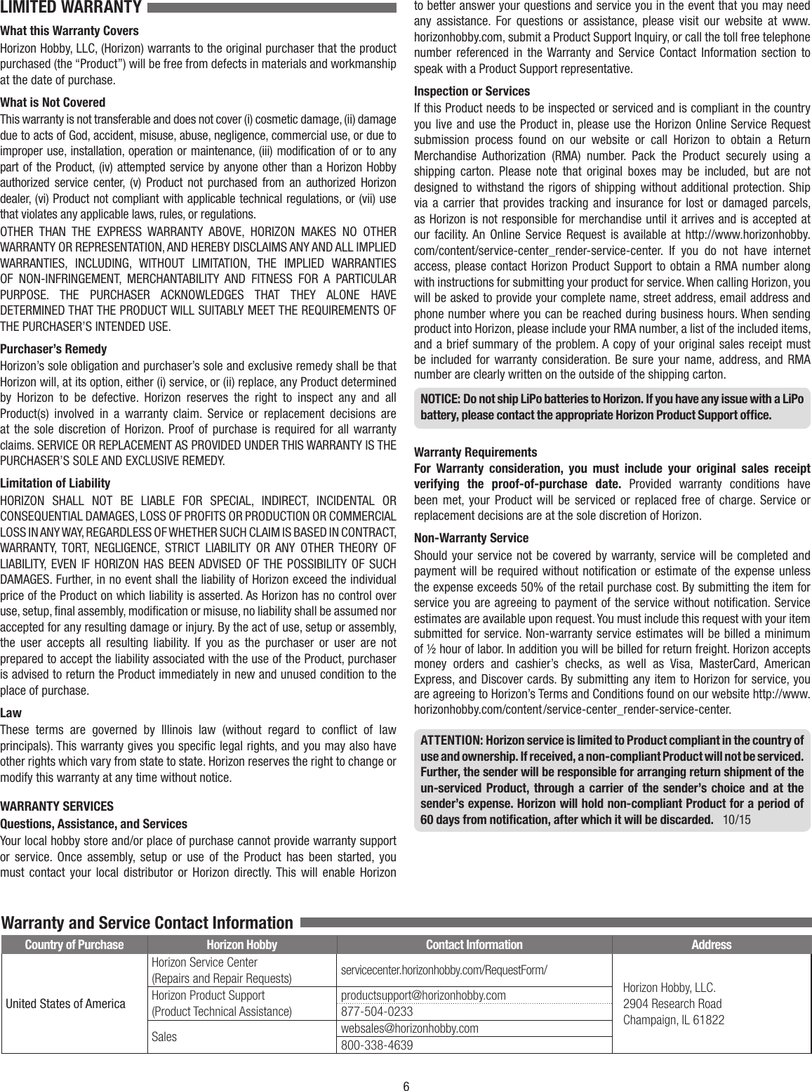 6LIMITED WARRANTY What this Warranty CoversHorizon Hobby, LLC, (Horizon) warrants to the original purchaser that the product purchased (the “Product”) will be free from defects in materials and workmanship at the date of purchase.What is Not CoveredThis warranty is not transferable and does not cover (i) cosmetic damage, (ii) damage due to acts of God, accident, misuse, abuse, negligence, commercial use, or due to improper use, installation, operation or maintenance, (iii) modiﬁcation of or to any part of the Product, (iv) attempted service by anyone other than a Horizon Hobby authorized service center, (v) Product not purchased from an authorized Horizon dealer, (vi) Product not compliant with applicable technical regulations, or (vii) use that violates any applicable laws, rules, or regulations.OTHER THAN THE EXPRESS WARRANTY ABOVE, HORIZON MAKES NO OTHER WARRANTY OR REPRESENTATION, AND HEREBY DISCLAIMS ANY AND ALL IMPLIED WARRANTIES, INCLUDING, WITHOUT LIMITATION, THE IMPLIED WARRANTIES OF NON-INFRINGEMENT, MERCHANTABILITY AND FITNESS FOR A PARTICULAR PURPOSE. THE PURCHASER ACKNOWLEDGES THAT THEY ALONE HAVE DETERMINED THAT THE PRODUCT WILL SUITABLY MEET THE REQUIREMENTS OF THE PURCHASER’S INTENDED USE.Purchaser’s RemedyHorizon’s sole obligation and purchaser’s sole and exclusive remedy shall be that Horizon will, at its option, either (i) service, or (ii) replace, any Product determined by Horizon to be defective. Horizon reserves the right to inspect any and all Product(s) involved in a warranty claim. Service or replacement decisions are at the sole discretion of Horizon. Proof of purchase is required for all warranty claims. SERVICE OR REPLACEMENT AS PROVIDED UNDER THIS WARRANTY IS THE PURCHASER’S SOLE AND EXCLUSIVE REMEDY. Limitation of LiabilityHORIZON SHALL NOT BE LIABLE FOR SPECIAL, INDIRECT, INCIDENTAL OR CONSEQUENTIAL DAMAGES, LOSS OF PROFITS OR PRODUCTION OR COMMERCIAL LOSS IN ANY WAY, REGARDLESS OF WHETHER SUCH CLAIM IS BASED IN CONTRACT, WARRANTY, TORT, NEGLIGENCE, STRICT LIABILITY OR ANY OTHER THEORY OF LIABILITY, EVEN IF HORIZON HAS BEEN ADVISED OF THE POSSIBILITY OF SUCH DAMAGES. Further, in no event shall the liability of Horizon exceed the individual price of the Product on which liability is asserted. As Horizon has no control over use, setup, ﬁnal assembly, modiﬁcation or misuse, no liability shall be assumed nor accepted for any resulting damage or injury. By the act of use, setup or assembly, the user accepts all resulting liability. If you as the purchaser or user are not prepared to accept the liability associated with the use of the Product, purchaser is advised to return the Product immediately in new and unused condition to the place of purchase.LawThese terms are governed by Illinois law (without regard to conﬂict of law principals). This warranty gives you speciﬁc legal rights, and you may also have other rights which vary from state to state. Horizon reserves the right to change or modify this warranty at any time without notice.WARRANTY SERVICESQuestions, Assistance, and ServicesYour local hobby store and/or place of purchase cannot provide warranty support or service. Once assembly, setup or use of the Product has been started, you must contact your local distributor or Horizon directly. This will enable Horizon to better answer your questions and service you in the event that you may need any assistance. For questions or assistance, please visit our website at www.horizonhobby.com, submit a Product Support Inquiry, or call the toll free telephone number referenced in the Warranty and Service Contact Information section to speak with a Product Support representative.Inspection or ServicesIf this Product needs to be inspected or serviced and is compliant in the country you live and use the Product in, please use the Horizon Online Service Request submission process found on our website or call Horizon to obtain a Return Merchandise Authorization (RMA) number. Pack the Product securely using a shipping carton. Please note that original boxes may be included, but are not designed to withstand the rigors of shipping without additional protection. Ship via a carrier that provides tracking and insurance for lost or damaged parcels, as Horizon is not responsible for merchandise until it arrives and is accepted at our facility. An Online Service Request is available at http://www.horizonhobby.com/content/service-center_render-service-center. If you do not have internet access, please contact Horizon Product Support to obtain a RMA number along with instructions for submitting your product for service. When calling Horizon, you will be asked to provide your complete name, street address, email address and phone number where you can be reached during business hours. When sending product into Horizon, please include your RMA number, a list of the included items, and a brief summary of the problem. A copy of your original sales receipt must be included for warranty consideration. Be sure your name, address, and RMA number are clearly written on the outside of the shipping carton. NOTICE: Do not ship LiPo batteries to Horizon. If you have any issue with a LiPo battery, please contact the appropriate Horizon Product Support ofﬁce.Warranty Requirements For Warranty consideration, you must include your original sales receipt verifying the proof-of-purchase date. Provided warranty conditions have been met, your Product will be serviced or replaced free of charge. Service or replacement decisions are at the sole discretion of Horizon.Non-Warranty ServiceShould your service not be covered by warranty, service will be completed and payment will be required without notiﬁcation or estimate of the expense unless the expense exceeds 50% of the retail purchase cost. By submitting the item for service you are agreeing to payment of the service without notiﬁcation. Service estimates are available upon request. You must include this request with your item submitted for service. Non-warranty service estimates will be billed a minimum of ½ hour of labor. In addition you will be billed for return freight. Horizon accepts money orders and cashier’s checks, as well as Visa, MasterCard, American Express, and Discover cards. By submitting any item to Horizon for service, you are agreeing to Horizon’s Terms and Conditions found on our website http://www.horizonhobby.com/content/service-center_render-service-center.ATTENTION: Horizon service is limited to Product compliant in the country of use and ownership. If received, a non-compliant Product will not be serviced. Further, the sender will be responsible for arranging return shipment of the un-serviced Product, through a carrier of the sender’s choice and at the sender’s expense. Horizon will hold non-compliant Product for a period of 60 days from notiﬁcation, after which it will be discarded.   10/15Country of Purchase Horizon Hobby Contact Information AddressUnited States of AmericaHorizon Service Center(Repairs and Repair Requests) servicecenter.horizonhobby.com/RequestForm/Horizon Hobby, LLC.2904 Research RoadChampaign, IL 61822Horizon Product Support(Product Technical Assistance)productsupport@horizonhobby.com877-504-0233Sales websales@horizonhobby.com800-338-4639Warranty and Service Contact Information 