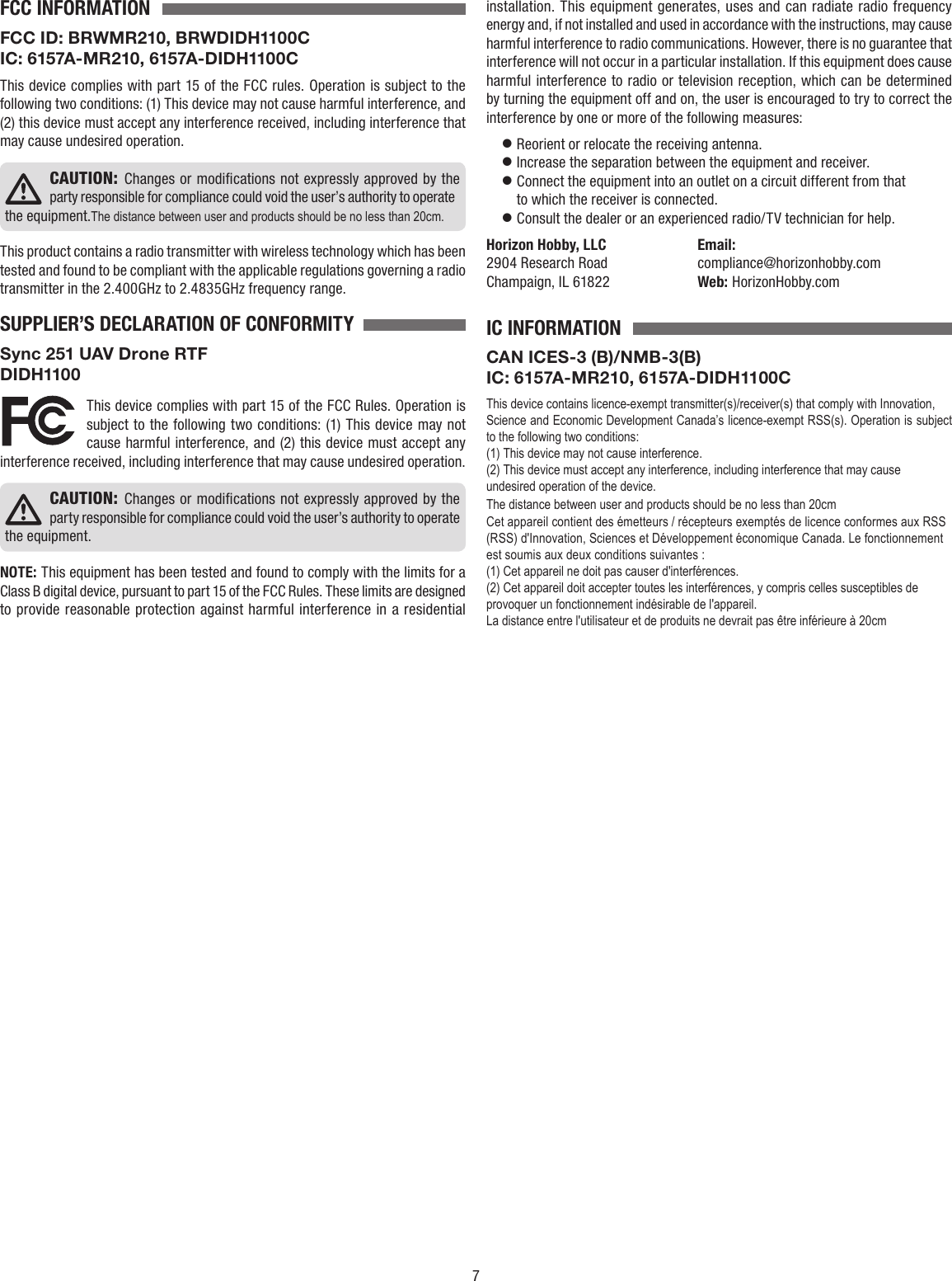 7FCC INFORMATIONFCC ID: BRWMR210, BRWDIDH1100CIC: 6157A-MR210, 6157A-DIDH1100CThis device complies with part 15 of the FCC rules. Operation is subject to the following two conditions: (1) This device may not cause harmful interference, and (2) this device must accept any interference received, including interference thatmay cause undesired operation.CAUTION: Changes or modiﬁcations not expressly approved by the party responsible for compliance could void the user’s authority to operate the equipment.The distance between user and products should be no less than 20cm.This product contains a radio transmitter with wireless technology which has been tested and found to be compliant with the applicable regulations governing a radio transmitter in the 2.400GHz to 2.4835GHz frequency range.SUPPLIER’S DECLARATION OF CONFORMITYSync 251 UAV Drone RTFDIDH1100 This device complies with part 15 of the FCC Rules. Operation is subject to the following two conditions: (1) This device may not cause harmful interference, and (2) this device must accept any interference received, including interference that may cause undesired operation.CAUTION: Changes or modiﬁcations not expressly approved by the party responsible for compliance could void the user’s authority to operate the equipment.NOTE:This equipment has been tested and found to comply with the limits for a Class B digital device, pursuant to part 15 of the FCC Rules. These limits are designed to provide reasonable protection against harmful interference in a residential installation. This equipment generates, uses and can radiate radio frequency energy and, if not installed and used in accordance with the instructions, may cause harmful interference to radio communications. However, there is no guarantee that interference will not occur in a particular installation. If this equipment does cause harmful interference to radio or television reception, which can be determined by turning the equipment off and on, the user is encouraged to try to correct the interference by one or more of the following measures:  Reorient or relocate the receiving antenna.  Increase the separation between the equipment and receiver.  Connect the equipment into an outlet on a circuit different from that to which the receiver is connected.  Consult the dealer or an experienced radio/TV technician for help.Horizon Hobby, LLC  Email:2904 Research Road  compliance@horizonhobby.comChampaign, IL 61822  Web: HorizonHobby.comIC INFORMATIONCAN ICES-3 (B)/NMB-3(B)IC: 6157A-MR210, 6157A-DIDH1100CThis device contains licence-exempt transmitter(s)/receiver(s) that comply with Innovation,Science and Economic Development Canada’s licence-exempt RSS(s). Operation is subject to the following two conditions:(1) This device may not cause interference.(2) This device must accept any interference, including interference that may cause undesired operation of the device.The distance between user and products should be no less than 20cmCet appareil contient des émetteurs / récepteurs exemptés de licence conformes aux RSS (RSS) d&apos;Innovation, Sciences et Développement économique Canada. Le fonctionnement est soumis aux deux conditions suivantes :(1) Cet appareil ne doit pas causer d&apos;interférences.(2) Cet appareil doit accepter toutes les interférences, y compris celles susceptibles de provoquer un fonctionnement indésirable de l&apos;appareil.La distance entre l&apos;utilisateur et de produits ne devrait pas être inférieure à 20cm