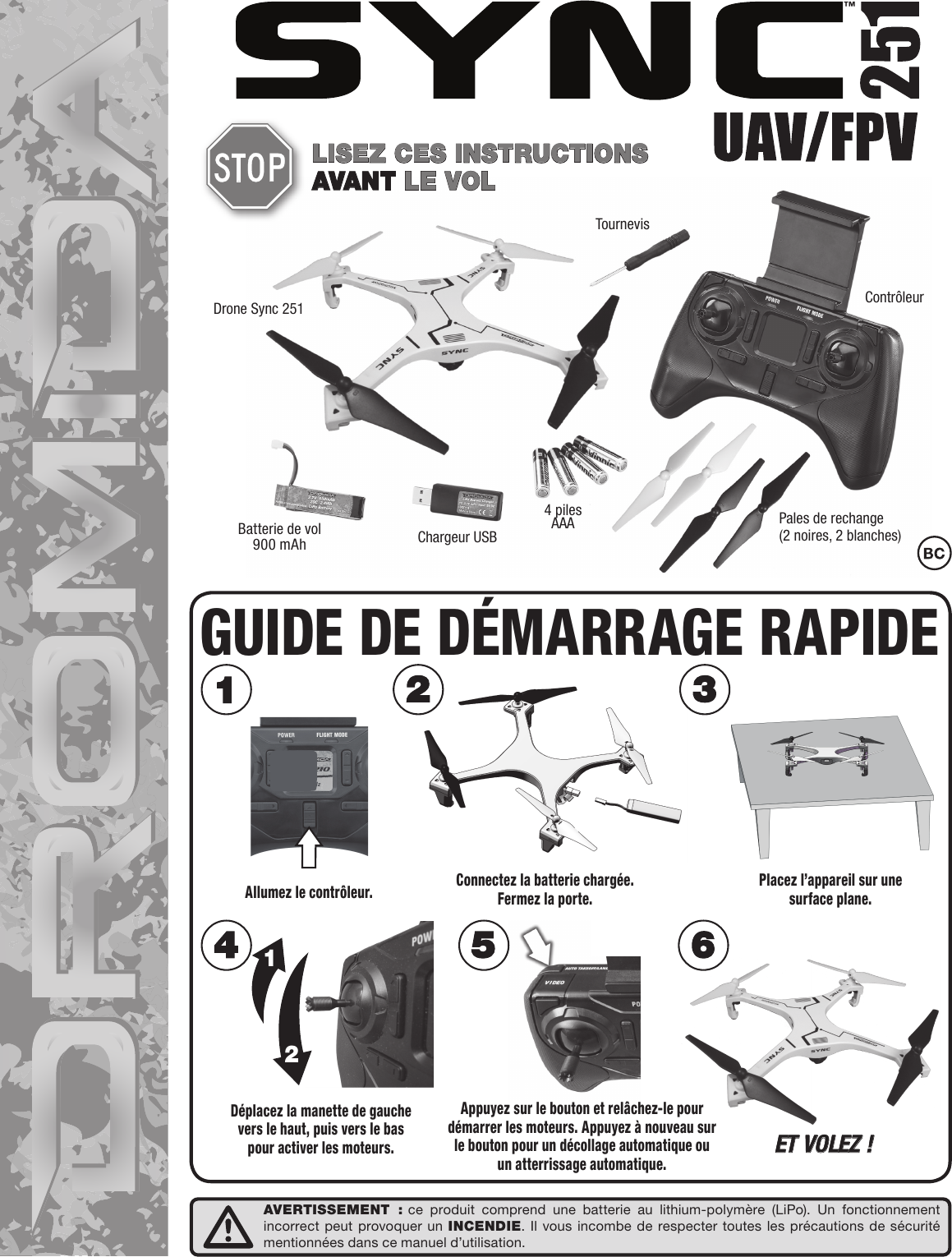 Drone Sync 251 ContrôleurTournevisChargeur USBPales de rechange(2 noires, 2 blanches)Batterie de vol 900 mAh4 piles AAA™LISEZ CES INSTRUCTIONS AVANT LE VOLDéplacez la manette de gauchevers le haut, puis vers le baspour activer les moteurs.12ET VOLEZ !Allumez le contrôleur. Placez l’appareil sur unesurface plane.Connectez la batterie chargée.Fermez la porte.GUIDE DE DÉMARRAGE RAPIDEAppuyez sur le bouton et relâchez-le pour démarrer les moteurs. Appuyez à nouveau sur le bouton pour un décollage automatique ou un atterrissage automatique.AVERTISSEMENT : ce produit comprend une batterie au lithium-polymère (LiPo). Un fonctionnement incorrect peut provoquer un INCENDIE. Il vous incombe de respecter toutes les précautions de sécurité mentionnées dans ce manuel d’utilisation.