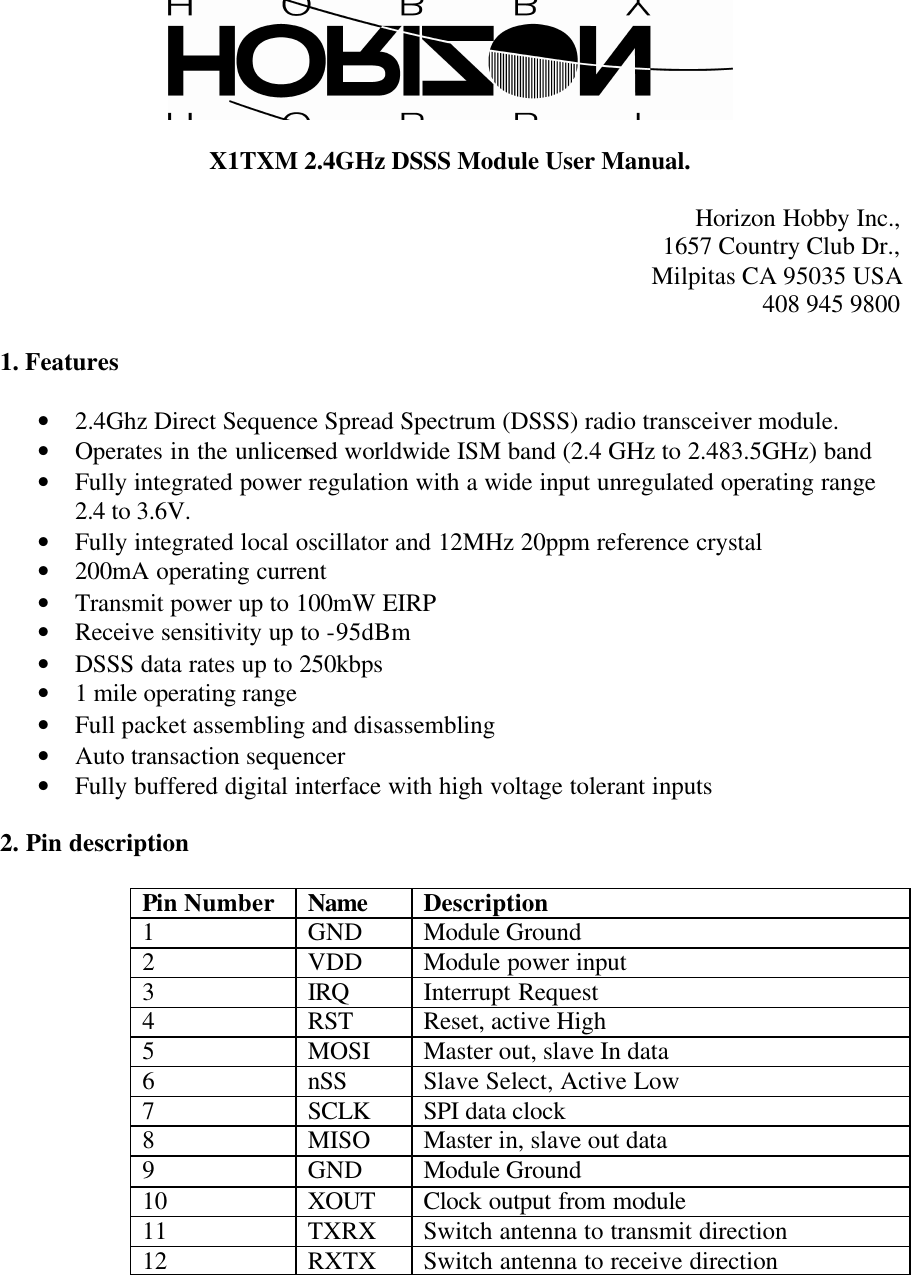   X1TXM 2.4GHz DSSS Module User Manual.  Horizon Hobby Inc., 1657 Country Club Dr., Milpitas CA 95035 USA 408 945 9800  1. Features  • 2.4Ghz Direct Sequence Spread Spectrum (DSSS) radio transceiver module. • Operates in the unlicensed worldwide ISM band (2.4 GHz to 2.483.5GHz) band • Fully integrated power regulation with a wide input unregulated operating range 2.4 to 3.6V. • Fully integrated local oscillator and 12MHz 20ppm reference crystal • 200mA operating current • Transmit power up to 100mW EIRP • Receive sensitivity up to -95dBm • DSSS data rates up to 250kbps • 1 mile operating range • Full packet assembling and disassembling • Auto transaction sequencer • Fully buffered digital interface with high voltage tolerant inputs  2. Pin description  Pin Number Name Description 1  GND Module Ground 2  VDD Module power input 3  IRQ Interrupt Request 4  RST Reset, active High 5  MOSI  Master out, slave In data 6  nSS Slave Select, Active Low 7  SCLK SPI data clock 8  MISO  Master in, slave out data 9  GND Module Ground 10  XOUT Clock output from module 11  TXRX Switch antenna to transmit direction 12  RXTX Switch antenna to receive direction  