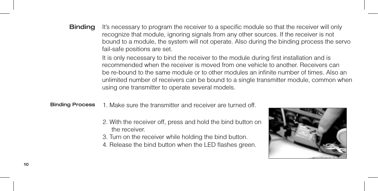 It’s necessary to program the receiver to a speciﬁc module so that the receiver will only recognize that module, ignoring signals from any other sources. If the receiver is not bound to a module, the system will not operate. Also during the binding process the servo fail-safe positions are set.It is only necessary to bind the receiver to the module during ﬁrst installation and is recommended when the receiver is moved from one vehicle to another. Receivers can be re-bound to the same module or to other modules an inﬁnite number of times. Also an unlimited number of receivers can be bound to a single transmitter module, common when using one transmitter to operate several models.1. Make sure the transmitter and receiver are turned off.2. With the receiver off, press and hold the bind button on the receiver.3. Turn on the receiver while holding the bind button.4. Release the bind button when the LED ﬂashes green.BindingBinding Process10