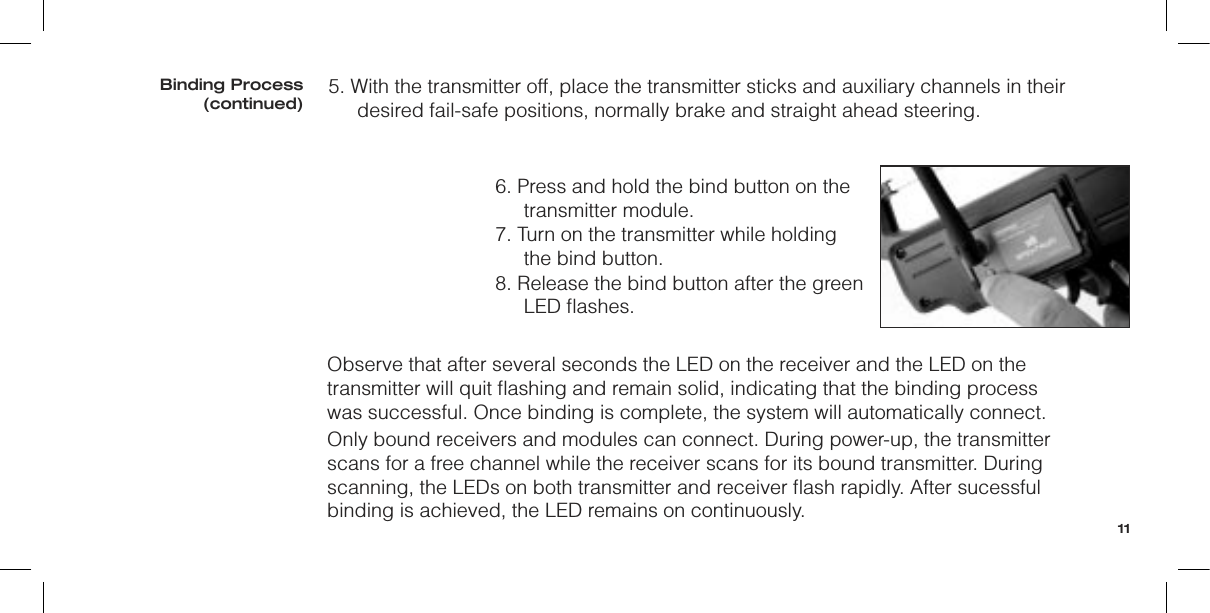 5. With the transmitter off, place the transmitter sticks and auxiliary channels in their desired fail-safe positions, normally brake and straight ahead steering.6. Press and hold the bind button on the transmitter module.7. Turn on the transmitter while holding the bind button.8. Release the bind button after the green LED ﬂashes.Observe that after several seconds the LED on the receiver and the LED on the transmitter will quit ﬂashing and remain solid, indicating that the binding process was successful. Once binding is complete, the system will automatically connect.Only bound receivers and modules can connect. During power-up, the transmitter scans for a free channel while the receiver scans for its bound transmitter. During scanning, the LEDs on both transmitter and receiver ﬂash rapidly. After sucessful binding is achieved, the LED remains on continuously.Binding Process(continued)11