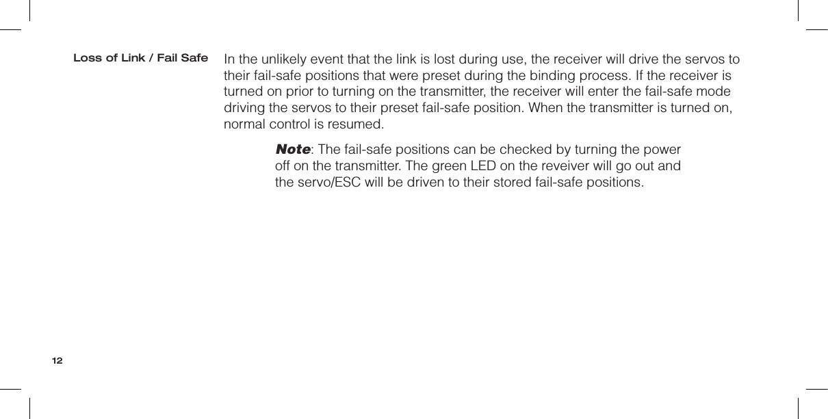 In the unlikely event that the link is lost during use, the receiver will drive the servos to  their fail-safe positions that were preset during the binding process. If the receiver is turned on prior to turning on the transmitter, the receiver will enter the fail-safe mode driving the servos to their preset fail-safe position. When the transmitter is turned on, normal control is resumed.Note: The fail-safe positions can be checked by turning the power off on the transmitter. The green LED on the reveiver will go out and the servo/ESC will be driven to their stored fail-safe positions.Loss of Link / Fail Safe12