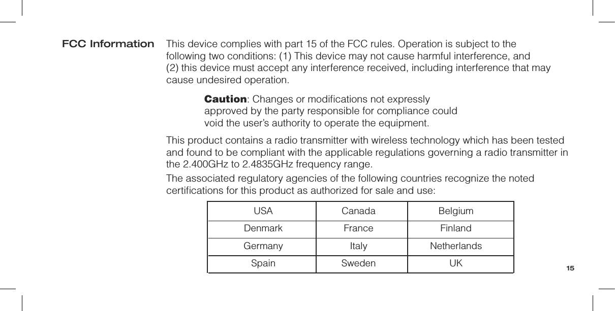 This device complies with part 15 of the FCC rules. Operation is subject to the  following two conditions: (1) This device may not cause harmful interference, and  (2) this device must accept any interference received, including interference that may cause undesired operation.Caution: Changes or modiﬁcations not expressly approved by the party responsible for compliance could void the user’s authority to operate the equipment.This product contains a radio transmitter with wireless technology which has been tested and found to be compliant with the applicable regulations governing a radio transmitter in the 2.400GHz to 2.4835GHz frequency range.The associated regulatory agencies of the following countries recognize the noted certiﬁcations for this product as authorized for sale and use:  USA  Canada  Belgium  Denmark  France  Finland  Germany  Italy  Netherlands  Spain  Sweden  UKFCC Information15